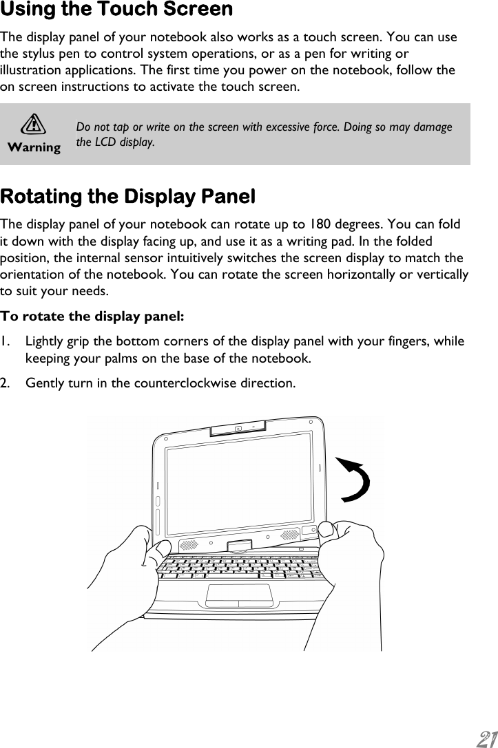  21 Using the Touch Screen The display panel of your notebook also works as a touch screen. You can use the stylus pen to control system operations, or as a pen for writing or illustration applications. The first time you power on the notebook, follow the on screen instructions to activate the touch screen. A Warning Do not tap or write on the screen with excessive force. Doing so may damage the LCD display.  Rotating the Display Panel The display panel of your notebook can rotate up to 180 degrees. You can fold it down with the display facing up, and use it as a writing pad. In the folded position, the internal sensor intuitively switches the screen display to match the orientation of the notebook. You can rotate the screen horizontally or vertically to suit your needs. To rotate the display panel: 1. Lightly grip the bottom corners of the display panel with your fingers, while keeping your palms on the base of the notebook. 2. Gently turn in the counterclockwise direction.   