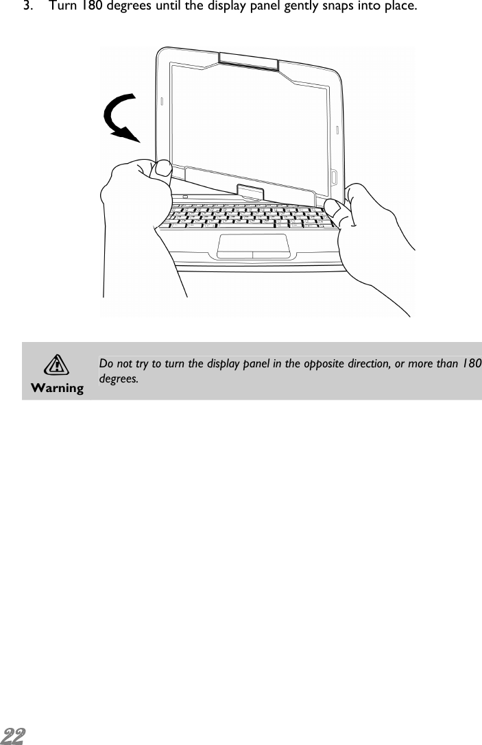  22  3. Turn 180 degrees until the display panel gently snaps into place.    A Warning Do not try to turn the display panel in the opposite direction, or more than 180 degrees.  