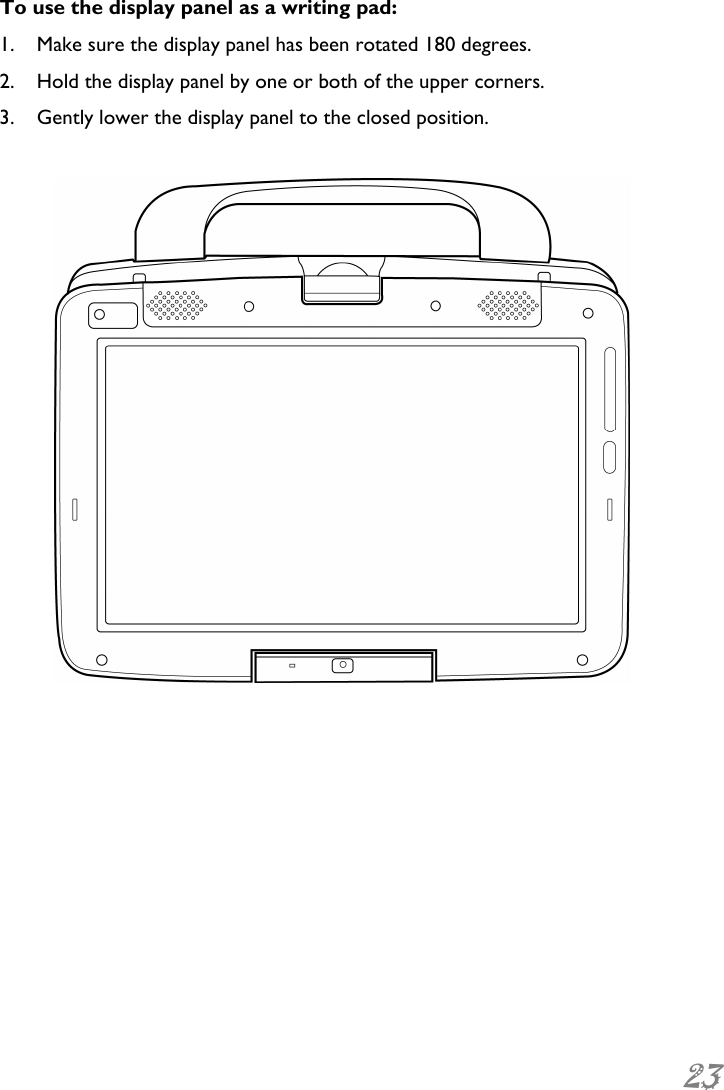  23 To use the display panel as a writing pad: 1. Make sure the display panel has been rotated 180 degrees.  2. Hold the display panel by one or both of the upper corners. 3. Gently lower the display panel to the closed position.   