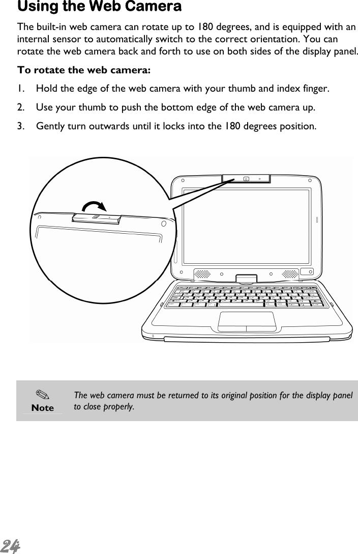  24  Using the Web Camera The built-in web camera can rotate up to 180 degrees, and is equipped with an internal sensor to automatically switch to the correct orientation. You can rotate the web camera back and forth to use on both sides of the display panel. To rotate the web camera: 1. Hold the edge of the web camera with your thumb and index finger. 2. Use your thumb to push the bottom edge of the web camera up. 3. Gently turn outwards until it locks into the 180 degrees position.      Note The web camera must be returned to its original position for the display panel to close properly.  