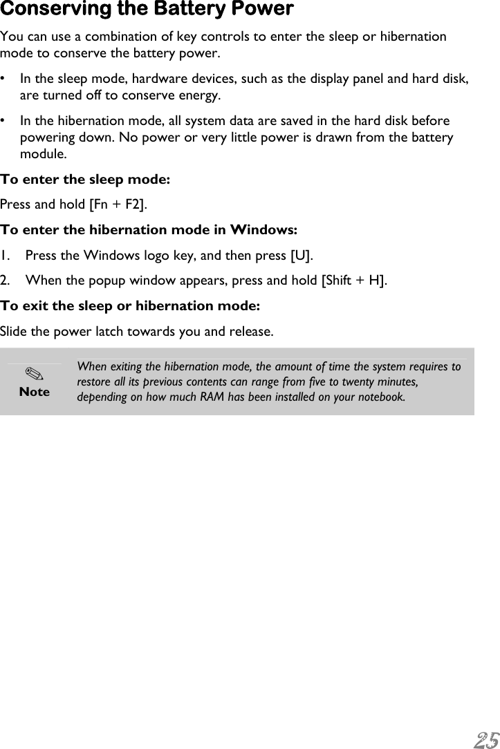  25  Conserving the Battery Power You can use a combination of key controls to enter the sleep or hibernation mode to conserve the battery power. •  In the sleep mode, hardware devices, such as the display panel and hard disk, are turned off to conserve energy. •  In the hibernation mode, all system data are saved in the hard disk before powering down. No power or very little power is drawn from the battery module.  To enter the sleep mode: Press and hold [Fn + F2]. To enter the hibernation mode in Windows: 1. Press the Windows logo key, and then press [U]. 2. When the popup window appears, press and hold [Shift + H]. To exit the sleep or hibernation mode: Slide the power latch towards you and release.  Note When exiting the hibernation mode, the amount of time the system requires to restore all its previous contents can range from five to twenty minutes, depending on how much RAM has been installed on your notebook.  