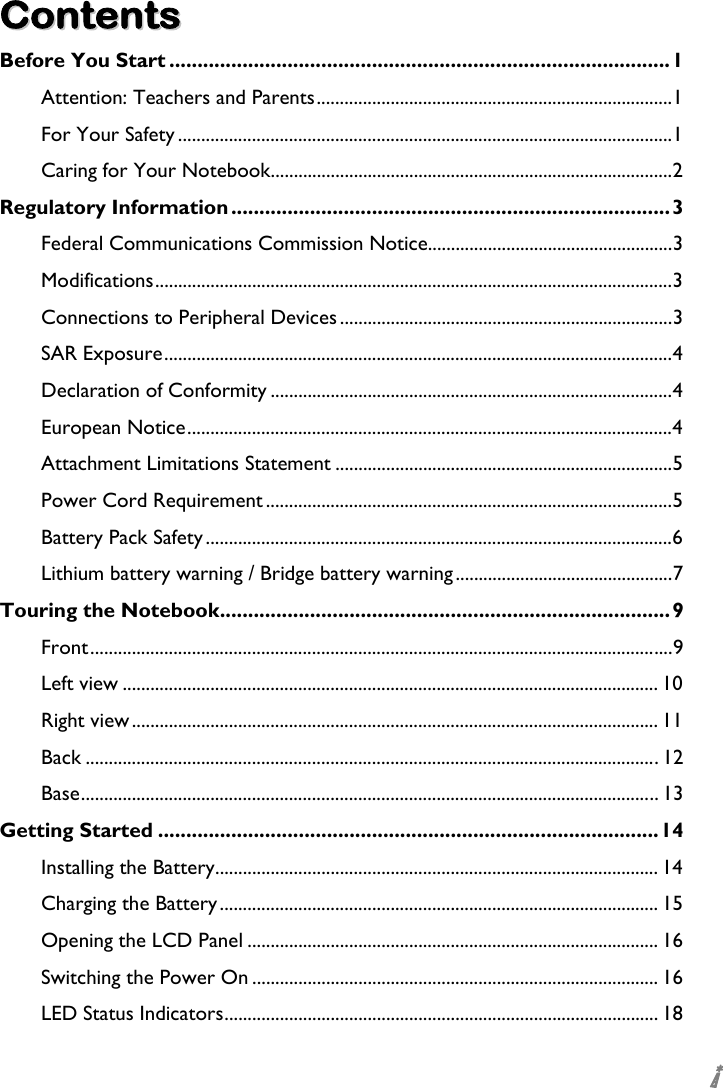  i CCoonntteennttss  Before You Start .........................................................................................1 Attention: Teachers and Parents.............................................................................1 For Your Safety ...........................................................................................................1 Caring for Your Notebook.......................................................................................2 Regulatory Information .............................................................................. 3 Federal Communications Commission Notice.....................................................3 Modifications................................................................................................................3 Connections to Peripheral Devices ........................................................................3 SAR Exposure..............................................................................................................4 Declaration of Conformity .......................................................................................4 European Notice.........................................................................................................4 Attachment Limitations Statement .........................................................................5 Power Cord Requirement ........................................................................................5 Battery Pack Safety.....................................................................................................6 Lithium battery warning / Bridge battery warning...............................................7 Touring the Notebook................................................................................ 9 Front..............................................................................................................................9 Left view .................................................................................................................... 10 Right view.................................................................................................................. 11 Back ............................................................................................................................12 Base............................................................................................................................. 13 Getting Started .........................................................................................14 Installing the Battery................................................................................................ 14 Charging the Battery............................................................................................... 15 Opening the LCD Panel ......................................................................................... 16 Switching the Power On ........................................................................................ 16 LED Status Indicators.............................................................................................. 18 