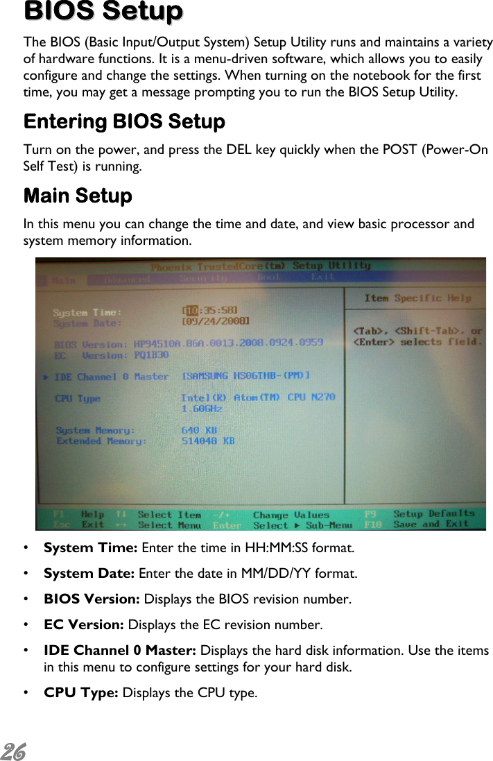  26  BBIIOOSS  SSeettuupp  The BIOS (Basic Input/Output System) Setup Utility runs and maintains a variety of hardware functions. It is a menu-driven software, which allows you to easily configure and change the settings. When turning on the notebook for the first time, you may get a message prompting you to run the BIOS Setup Utility.  Entering BIOS Setup Turn on the power, and press the DEL key quickly when the POST (Power-On Self Test) is running. Main Setup In this menu you can change the time and date, and view basic processor and system memory information.  •  System Time: Enter the time in HH:MM:SS format. •  System Date: Enter the date in MM/DD/YY format. •  BIOS Version: Displays the BIOS revision number. •  EC Version: Displays the EC revision number. •  IDE Channel 0 Master: Displays the hard disk information. Use the items in this menu to configure settings for your hard disk. •  CPU Type: Displays the CPU type. 