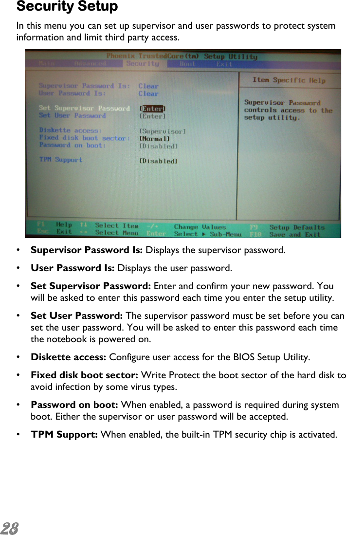  28  Security Setup In this menu you can set up supervisor and user passwords to protect system information and limit third party access.  •  Supervisor Password Is: Displays the supervisor password. •  User Password Is: Displays the user password. •  Set Supervisor Password: Enter and confirm your new password. You will be asked to enter this password each time you enter the setup utility. •  Set User Password: The supervisor password must be set before you can set the user password. You will be asked to enter this password each time the notebook is powered on. •  Diskette access: Configure user access for the BIOS Setup Utility. •  Fixed disk boot sector: Write Protect the boot sector of the hard disk to avoid infection by some virus types. •  Password on boot: When enabled, a password is required during system boot. Either the supervisor or user password will be accepted. •  TPM Support: When enabled, the built-in TPM security chip is activated.   