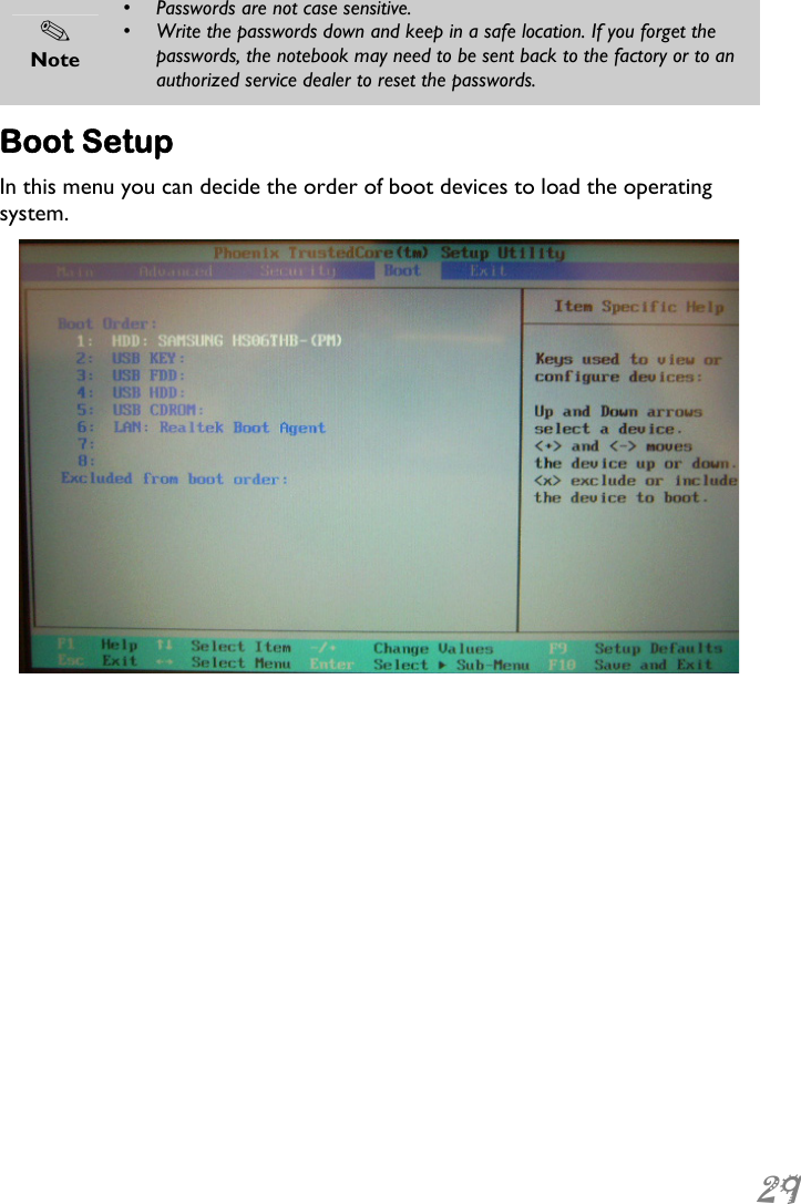  29   Note •  Passwords are not case sensitive. •  Write the passwords down and keep in a safe location. If you forget the passwords, the notebook may need to be sent back to the factory or to an authorized service dealer to reset the passwords.  Boot Setup In this menu you can decide the order of boot devices to load the operating system.   