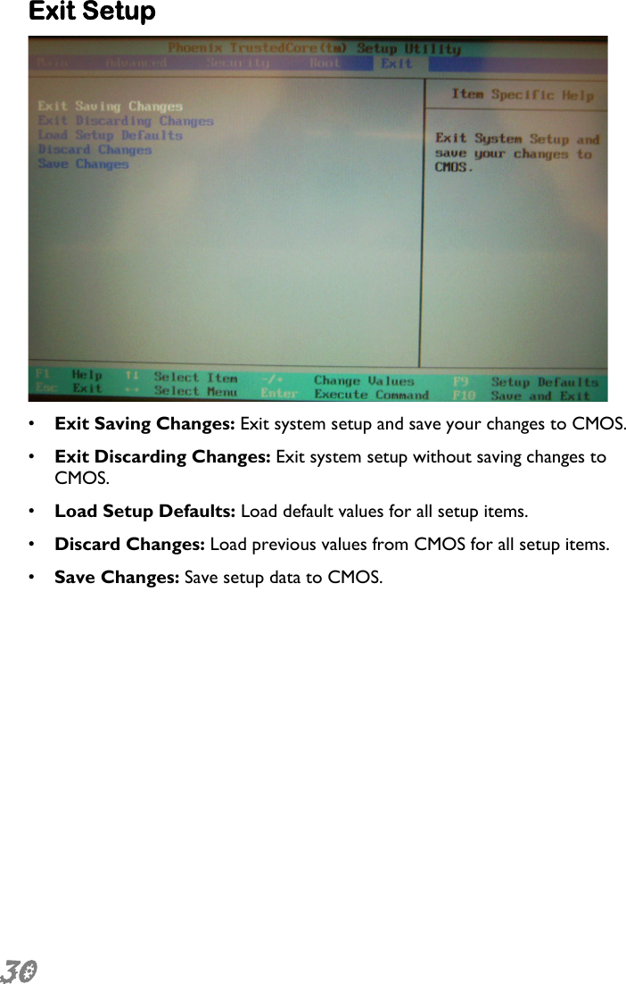  30 Exit Setup  •  Exit Saving Changes: Exit system setup and save your changes to CMOS. •  Exit Discarding Changes: Exit system setup without saving changes to CMOS. •  Load Setup Defaults: Load default values for all setup items. •  Discard Changes: Load previous values from CMOS for all setup items. •  Save Changes: Save setup data to CMOS. 