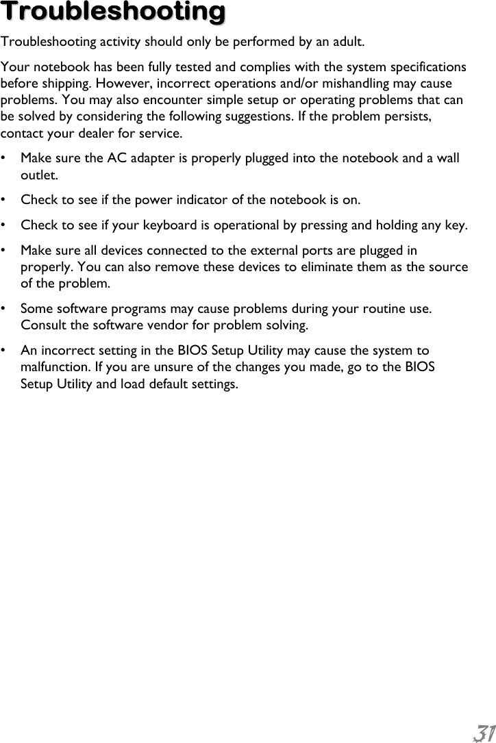  31  TTrroouubblleesshhoooottiinngg  Troubleshooting activity should only be performed by an adult. Your notebook has been fully tested and complies with the system specifications before shipping. However, incorrect operations and/or mishandling may cause problems. You may also encounter simple setup or operating problems that can be solved by considering the following suggestions. If the problem persists, contact your dealer for service. •  Make sure the AC adapter is properly plugged into the notebook and a wall outlet. •  Check to see if the power indicator of the notebook is on. •  Check to see if your keyboard is operational by pressing and holding any key. •  Make sure all devices connected to the external ports are plugged in properly. You can also remove these devices to eliminate them as the source of the problem. •  Some software programs may cause problems during your routine use. Consult the software vendor for problem solving. •  An incorrect setting in the BIOS Setup Utility may cause the system to malfunction. If you are unsure of the changes you made, go to the BIOS Setup Utility and load default settings. 