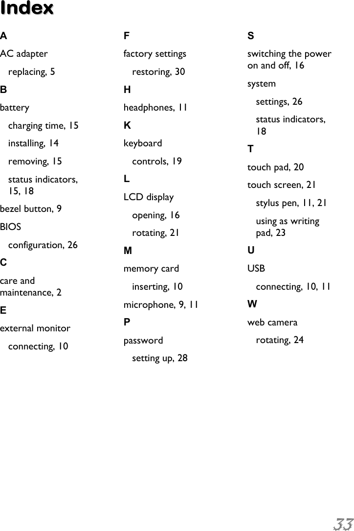 33  IInnddeexx  A AC adapter replacing, 5 B battery charging time, 15 installing, 14 removing, 15 status indicators, 15, 18 bezel button, 9 BIOS configuration, 26 C care and maintenance, 2 E external monitor connecting, 10 F factory settings restoring, 30 H headphones, 11 K keyboard controls, 19 L LCD display opening, 16 rotating, 21 M memory card inserting, 10 microphone, 9, 11 P password setting up, 28 S switching the power on and off, 16 system settings, 26 status indicators, 18 T touch pad, 20 touch screen, 21 stylus pen, 11, 21 using as writing pad, 23 U USB connecting, 10, 11 W web camera rotating, 24  