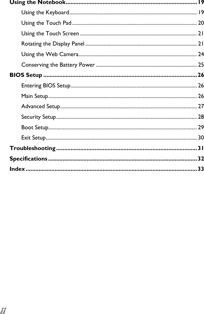  ii Using the Notebook..................................................................................19 Using the Keyboard................................................................................................. 19 Using the Touch Pad............................................................................................... 20 Using the Touch Screen ......................................................................................... 21 Rotating the Display Panel ..................................................................................... 21 Using the Web Camera.......................................................................................... 24 Conserving the Battery Power ............................................................................. 25 BIOS Setup ................................................................................................26 Entering BIOS Setup................................................................................................ 26 Main Setup................................................................................................................. 26 Advanced Setup........................................................................................................ 27 Security Setup........................................................................................................... 28 Boot Setup................................................................................................................. 29 Exit Setup................................................................................................................... 30 Troubleshooting ........................................................................................31 Specifications .............................................................................................32 Index ...........................................................................................................33  