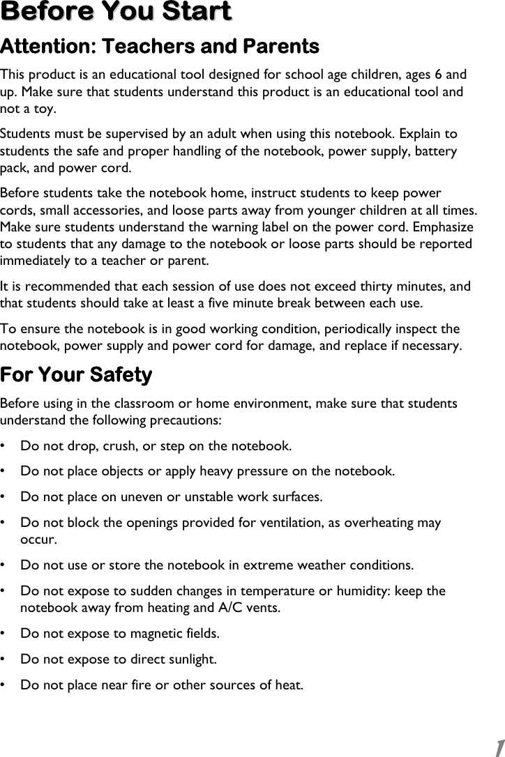  1 BBeeffoorree  YYoouu  SSttaarrtt  Attention: Teachers and Parents This product is an educational tool designed for school age children, ages 6 and up. Make sure that students understand this product is an educational tool and not a toy.  Students must be supervised by an adult when using this notebook. Explain to students the safe and proper handling of the notebook, power supply, battery pack, and power cord. Before students take the notebook home, instruct students to keep power cords, small accessories, and loose parts away from younger children at all times. Make sure students understand the warning label on the power cord. Emphasize to students that any damage to the notebook or loose parts should be reported immediately to a teacher or parent. It is recommended that each session of use does not exceed thirty minutes, and that students should take at least a five minute break between each use. To ensure the notebook is in good working condition, periodically inspect the notebook, power supply and power cord for damage, and replace if necessary. For Your Safety Before using in the classroom or home environment, make sure that students understand the following precautions: •  Do not drop, crush, or step on the notebook. •  Do not place objects or apply heavy pressure on the notebook. •  Do not place on uneven or unstable work surfaces. •  Do not block the openings provided for ventilation, as overheating may occur. •  Do not use or store the notebook in extreme weather conditions. •  Do not expose to sudden changes in temperature or humidity: keep the notebook away from heating and A/C vents. •  Do not expose to magnetic fields. •  Do not expose to direct sunlight. •  Do not place near fire or other sources of heat.  