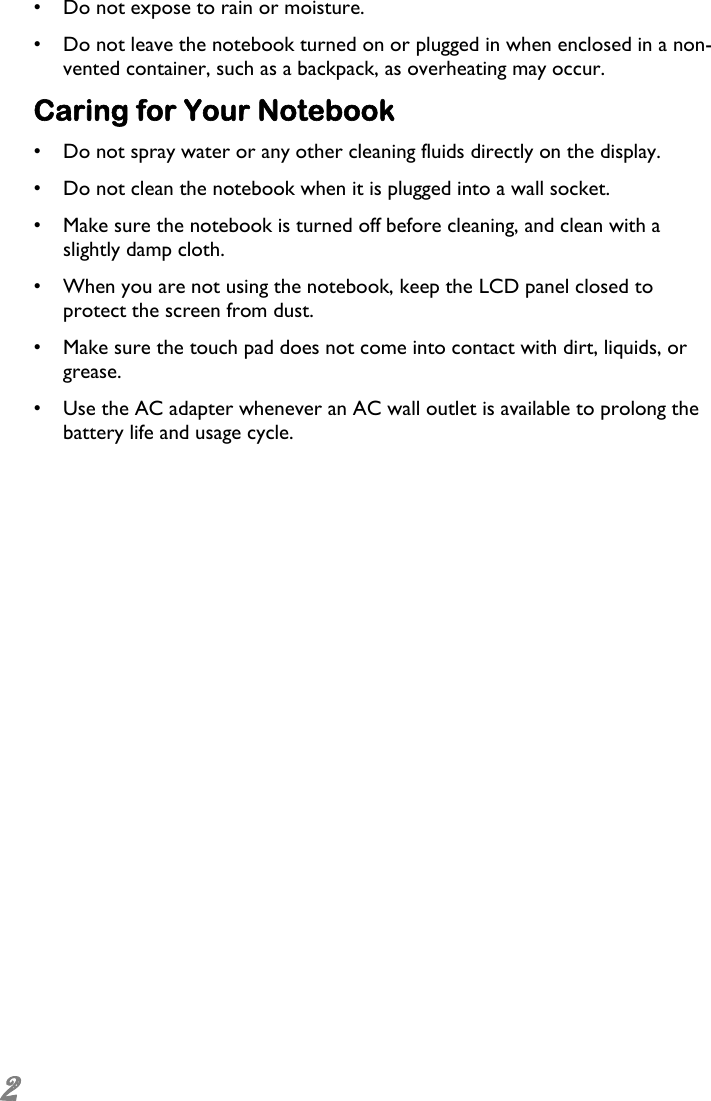  2 •  Do not expose to rain or moisture. •  Do not leave the notebook turned on or plugged in when enclosed in a non-vented container, such as a backpack, as overheating may occur. Caring for Your Notebook •  Do not spray water or any other cleaning fluids directly on the display. •  Do not clean the notebook when it is plugged into a wall socket. •  Make sure the notebook is turned off before cleaning, and clean with a slightly damp cloth. •  When you are not using the notebook, keep the LCD panel closed to protect the screen from dust. •  Make sure the touch pad does not come into contact with dirt, liquids, or grease. •  Use the AC adapter whenever an AC wall outlet is available to prolong the battery life and usage cycle. 