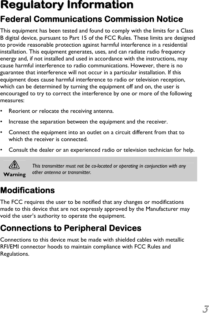  3 RReegguullaattoorryy  IInnffoorrmmaattiioonn  Federal Communications Commission Notice This equipment has been tested and found to comply with the limits for a Class B digital device, pursuant to Part 15 of the FCC Rules. These limits are designed to provide reasonable protection against harmful interference in a residential installation. This equipment generates, uses, and can radiate radio frequency energy and, if not installed and used in accordance with the instructions, may cause harmful interference to radio communications. However, there is no guarantee that interference will not occur in a particular installation. If this equipment does cause harmful interference to radio or television reception, which can be determined by turning the equipment off and on, the user is encouraged to try to correct the interference by one or more of the following measures: •  Reorient or relocate the receiving antenna. •  Increase the separation between the equipment and the receiver. •  Connect the equipment into an outlet on a circuit different from that to which the receiver is connected. •  Consult the dealer or an experienced radio or television technician for help. A Warning This transmitter must not be co-located or operating in conjunction with any other antenna or transmitter. Modifications The FCC requires the user to be notified that any changes or modifications made to this device that are not expressly approved by the Manufacturer may void the user’s authority to operate the equipment. Connections to Peripheral Devices Connections to this device must be made with shielded cables with metallic RFI/EMI connector hoods to maintain compliance with FCC Rules and Regulations. 