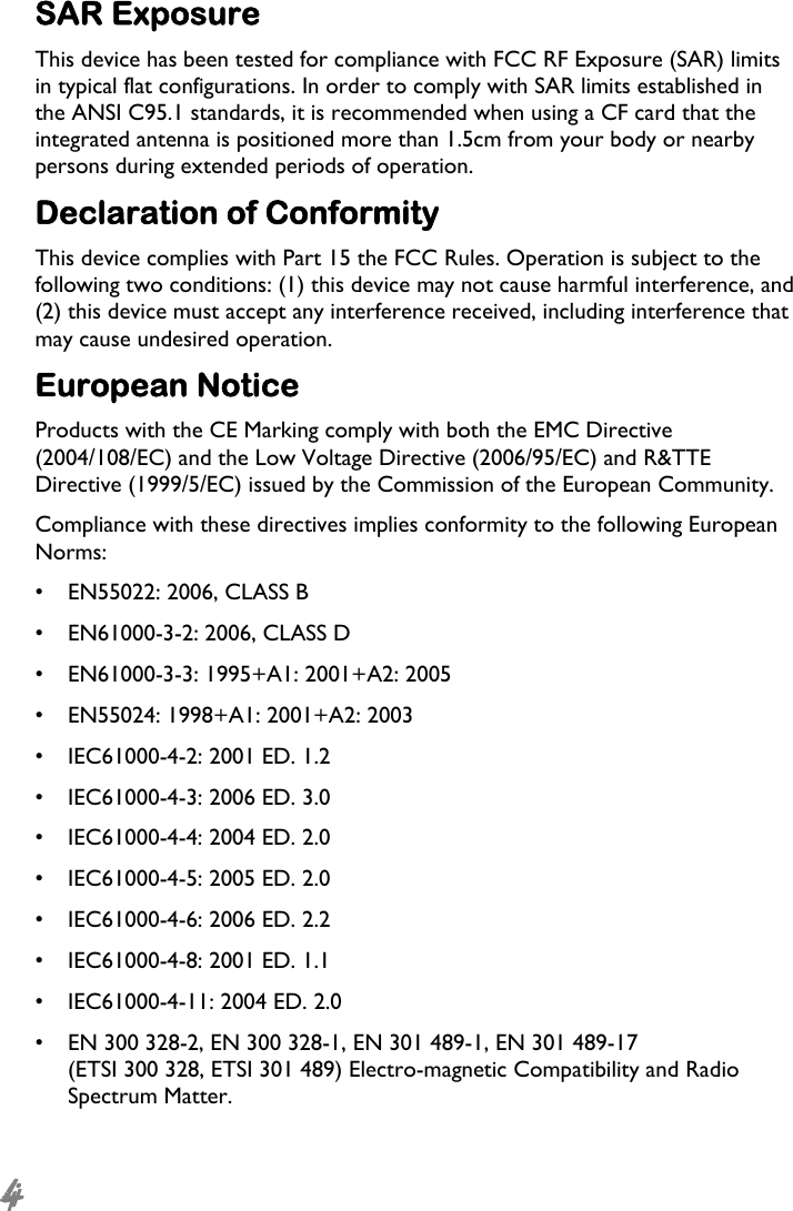  4 SAR Exposure This device has been tested for compliance with FCC RF Exposure (SAR) limits in typical flat configurations. In order to comply with SAR limits established in the ANSI C95.1 standards, it is recommended when using a CF card that the integrated antenna is positioned more than 1.5cm from your body or nearby persons during extended periods of operation. Declaration of Conformity This device complies with Part 15 the FCC Rules. Operation is subject to the following two conditions: (1) this device may not cause harmful interference, and (2) this device must accept any interference received, including interference that may cause undesired operation. European Notice Products with the CE Marking comply with both the EMC Directive (2004/108/EC) and the Low Voltage Directive (2006/95/EC) and R&amp;TTE Directive (1999/5/EC) issued by the Commission of the European Community. Compliance with these directives implies conformity to the following European Norms: •  EN55022: 2006, CLASS B •  EN61000-3-2: 2006, CLASS D •  EN61000-3-3: 1995+A1: 2001+A2: 2005 •  EN55024: 1998+A1: 2001+A2: 2003 •  IEC61000-4-2: 2001 ED. 1.2 •  IEC61000-4-3: 2006 ED. 3.0 •  IEC61000-4-4: 2004 ED. 2.0 •  IEC61000-4-5: 2005 ED. 2.0 •  IEC61000-4-6: 2006 ED. 2.2 •  IEC61000-4-8: 2001 ED. 1.1 •  IEC61000-4-11: 2004 ED. 2.0 •  EN 300 328-2, EN 300 328-1, EN 301 489-1, EN 301 489-17 (ETSI 300 328, ETSI 301 489) Electro-magnetic Compatibility and Radio Spectrum Matter. 