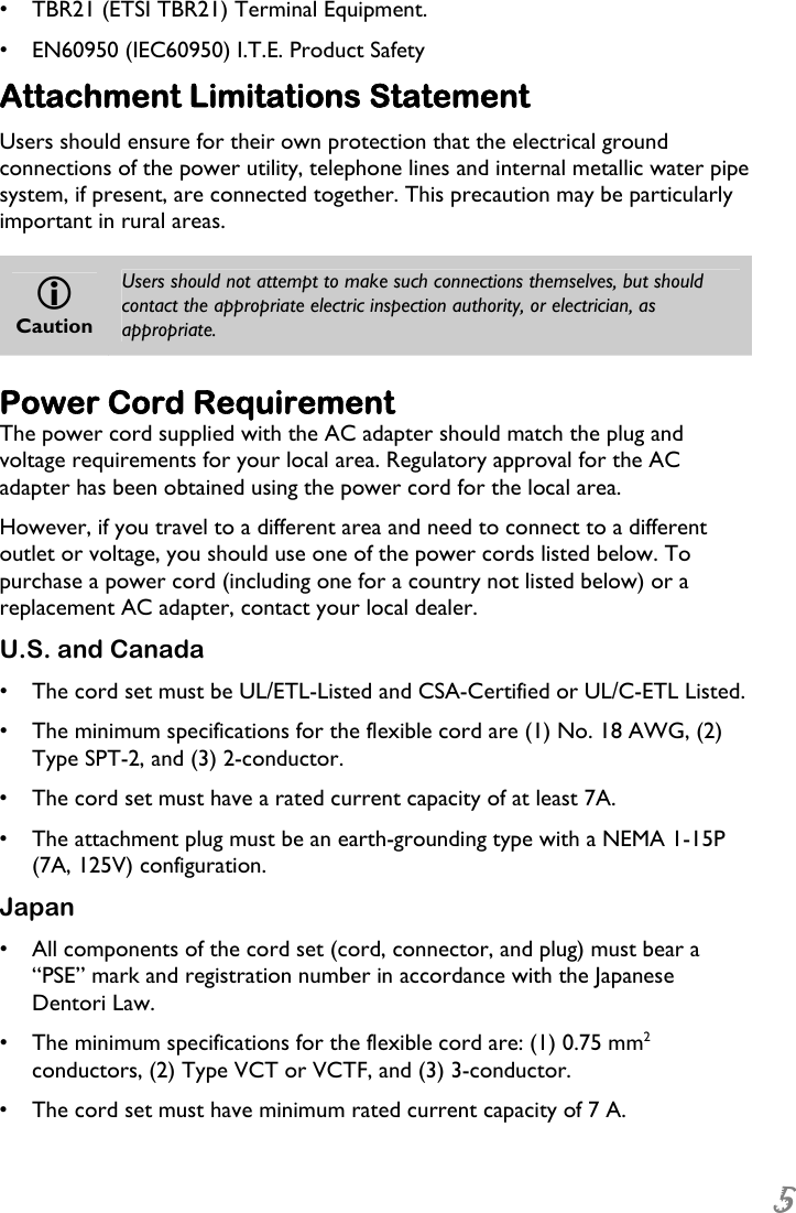  5 •  TBR21 (ETSI TBR21) Terminal Equipment. •  EN60950 (IEC60950) I.T.E. Product Safety Attachment Limitations Statement Users should ensure for their own protection that the electrical ground connections of the power utility, telephone lines and internal metallic water pipe system, if present, are connected together. This precaution may be particularly important in rural areas.  L Caution Users should not attempt to make such connections themselves, but should contact the appropriate electric inspection authority, or electrician, as appropriate. Power Cord Requirement The power cord supplied with the AC adapter should match the plug and voltage requirements for your local area. Regulatory approval for the AC adapter has been obtained using the power cord for the local area. However, if you travel to a different area and need to connect to a different outlet or voltage, you should use one of the power cords listed below. To purchase a power cord (including one for a country not listed below) or a replacement AC adapter, contact your local dealer. U.S. and Canada •  The cord set must be UL/ETL-Listed and CSA-Certified or UL/C-ETL Listed. •  The minimum specifications for the flexible cord are (1) No. 18 AWG, (2) Type SPT-2, and (3) 2-conductor. •  The cord set must have a rated current capacity of at least 7A. •  The attachment plug must be an earth-grounding type with a NEMA 1-15P (7A, 125V) configuration. Japan •  All components of the cord set (cord, connector, and plug) must bear a “PSE” mark and registration number in accordance with the Japanese Dentori Law. •  The minimum specifications for the flexible cord are: (1) 0.75 mm2 conductors, (2) Type VCT or VCTF, and (3) 3-conductor. •  The cord set must have minimum rated current capacity of 7 A. 