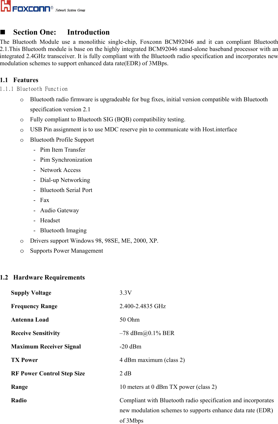   Section One:  Introduction The  Bluetooth  Module  use  a  monolithic  single-chip,  Foxconn  BCM92046  and  it  can  compliant  Bluetooth 2.1.This Bluetooth module is base on the highly integrated BCM92046 stand-alone baseband processor with an integrated 2.4GHz transceiver. It is fully compliant with the Bluetooth radio specification and incorporates new modulation schemes to support enhanced data rate(EDR) of 3MBps. 1.1  Features 1.1.1 Bluetooth Function o  Bluetooth radio firmware is upgradeable for bug fixes, initial version compatible with Bluetooth specification version 2.1 o  Fully compliant to Bluetooth SIG (BQB) compatibility testing. o  USB Pin assignment is to use MDC reserve pin to communicate with Host.interface o  Bluetooth Profile Support         -   Pim Item Transfer -   Pim Synchronization -   Network Access -   Dial-up Networking  -   Bluetooth Serial Port  -   Fax -   Audio Gateway -   Headset -   Bluetooth Imaging o  Drivers support Windows 98, 98SE, ME, 2000, XP. o  Supports Power Management   1.2   Hardware Requirements Supply Voltage   3.3V  Frequency Range  2.400-2.4835 GHz Antenna Load  50 Ohm Receive Sensitivity  –78 dBm@0.1% BER Maximum Receiver Signal  -20 dBm TX Power  4 dBm maximum (class 2) RF Power Control Step Size  2 dB Range    10 meters at 0 dBm TX power (class 2)  Radio    Compliant with Bluetooth radio specification and incorporates new modulation schemes to supports enhance data rate (EDR) of 3Mbps 