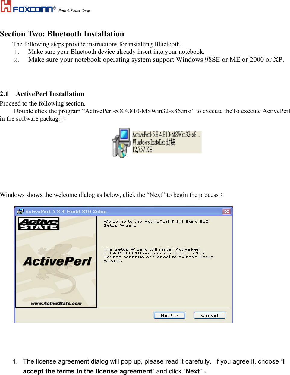  Section Two: Bluetooth Installation The following steps provide instructions for installing Bluetooth. 1.    Make sure your Bluetooth device already insert into your notebook.   2.    Make sure your notebook operating system support Windows 98SE or ME or 2000 or XP.   2.1   ActivePerl Installation Proceed to the following section.   Double click the program “ActivePerl-5.8.4.810-MSWin32-x86.msi” to execute theTo execute ActivePerl in the software package：     Windows shows the welcome dialog as below, click the “Next” to begin the process：      1.  The license agreement dialog will pop up, please read it carefully.  If you agree it, choose “I accept the terms in the license agreement” and click “Next”： 