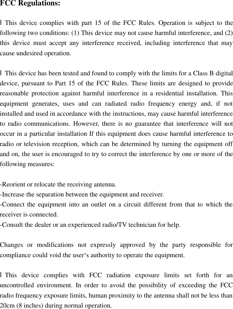  FCC Regulations:  lThis device complies with part 15 of the FCC Rules. Operation is subject to the following two conditions: (1) This device may not cause harmful interference, and (2) this device must accept any interference received, including interference that may cause undesired operation.  lThis device has been tested and found to comply with the limits for a Class B digital device, pursuant to Part 15 of the FCC Rules. These limits are designed to provide reasonable protection against harmful interference in a residential installation. This equipment generates, uses and can radiated radio frequency energy and, if not installed and used in accordance with the instructions, may cause harmful interference to radio communications. However, there is no guarantee that interference will not occur in a particular installation If this equipment does cause harmful interference to radio or television reception, which can be determined by turning the equipment off and on, the user is encouraged to try to correct the interference by one or more of the following measures:  -Reorient or relocate the receiving antenna. -Increase the separation between the equipment and receiver. -Connect the equipment into an outlet on a circuit different from that to which the receiver is connected. -Consult the dealer or an experienced radio/TV technician for help.  Changes or modifications not expressly approved by the party responsible for compliance could void the user‘s authority to operate the equipment.  lThis device complies with FCC radiation exposure limits set forth for an uncontrolled environment. In order to avoid the possibility of exceeding the FCC radio frequency exposure limits, human proximity to the antenna shall not be less than 20cm (8 inches) during normal operation. 