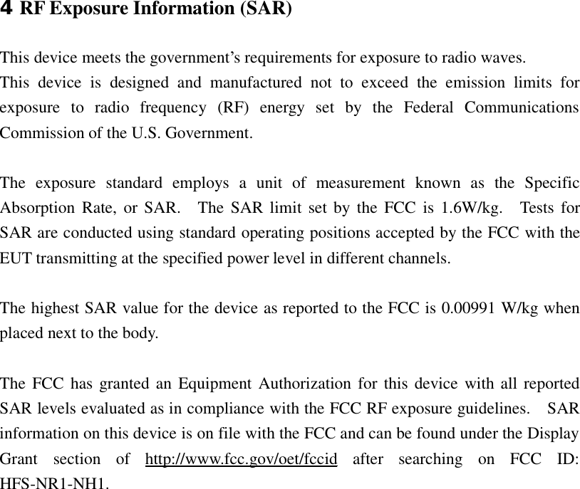  4RF Exposure Information (SAR)  This device meets the government’s requirements for exposure to radio waves. This device is designed and manufactured not to exceed the emission limits for exposure to radio frequency (RF) energy set by the Federal Communications Commission of the U.S. Government.    The exposure standard employs a unit of measurement known as the Specific Absorption Rate, or SAR.  The SAR limit set by the FCC is 1.6W/kg.  Tests for SAR are conducted using standard operating positions accepted by the FCC with the EUT transmitting at the specified power level in different channels.   The highest SAR value for the device as reported to the FCC is 0.00991 W/kg when placed next to the body.    The FCC has granted an Equipment Authorization for this device with all reported SAR levels evaluated as in compliance with the FCC RF exposure guidelines.  SAR information on this device is on file with the FCC and can be found under the Display Grant section of  http://www.fcc.gov/oet/fccid after searching on FCC ID: HFS-NR1-NH1.   