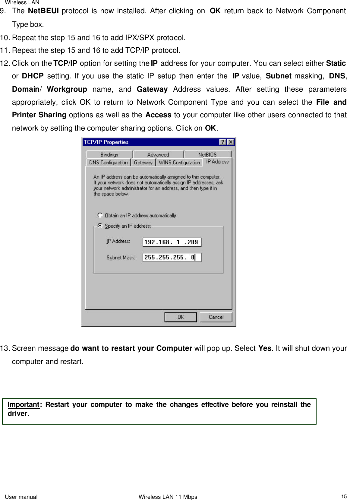 Wireless LAN                                                                                                                                                                                                  User manual                                                                 Wireless LAN 11 Mbps  159. The NetBEUI protocol is now installed. After clicking on  OK return back to Network Component Type box. 10. Repeat the step 15 and 16 to add IPX/SPX protocol. 11. Repeat the step 15 and 16 to add TCP/IP protocol. 12. Click on the TCP/IP option for setting the IP address for your computer. You can select either Static or  DHCP setting. If you use the static IP setup then enter the  IP value,  Subnet masking,  DNS, Domain/  Workgroup name, and Gateway Address values. After setting these parameters appropriately, click OK to return to Network Component Type and you can select the File and Printer Sharing options as well as the Access to your computer like other users connected to that network by setting the computer sharing options. Click on OK.                                          13. Screen message do want to restart your Computer will pop up. Select Yes. It will shut down your computer and restart.            Important: Restart your computer to make the changes effective before you reinstall the driver. 