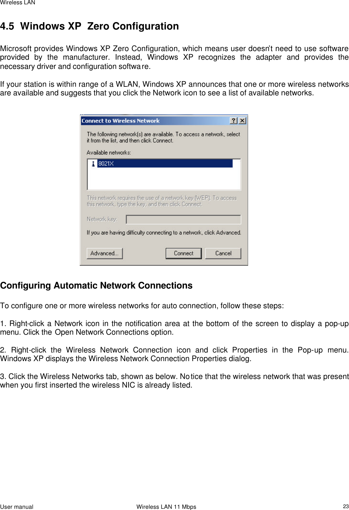 Wireless LAN                                                                                                                                                                                                  User manual                                                                 Wireless LAN 11 Mbps  23 4.5  Windows XP  Zero Configuration   Microsoft provides Windows XP Zero Configuration, which means user doesn’t need to use software provided by the manufacturer. Instead, Windows XP recognizes the adapter and provides the necessary driver and configuration software.   If your station is within range of a WLAN, Windows XP announces that one or more wireless networks are available and suggests that you click the Network icon to see a list of available networks.                                                                Configuring Automatic Network Connections   To configure one or more wireless networks for auto connection, follow these steps:   1. Right-click a Network icon in the notification area at the bottom of the screen to display a pop-up menu. Click the Open Network Connections option.   2. Right-click the Wireless Network Connection icon and click Properties in the Pop-up menu. Windows XP displays the Wireless Network Connection Properties dialog.   3. Click the Wireless Networks tab, shown as below. Notice that the wireless network that was present when you first inserted the wireless NIC is already listed.    