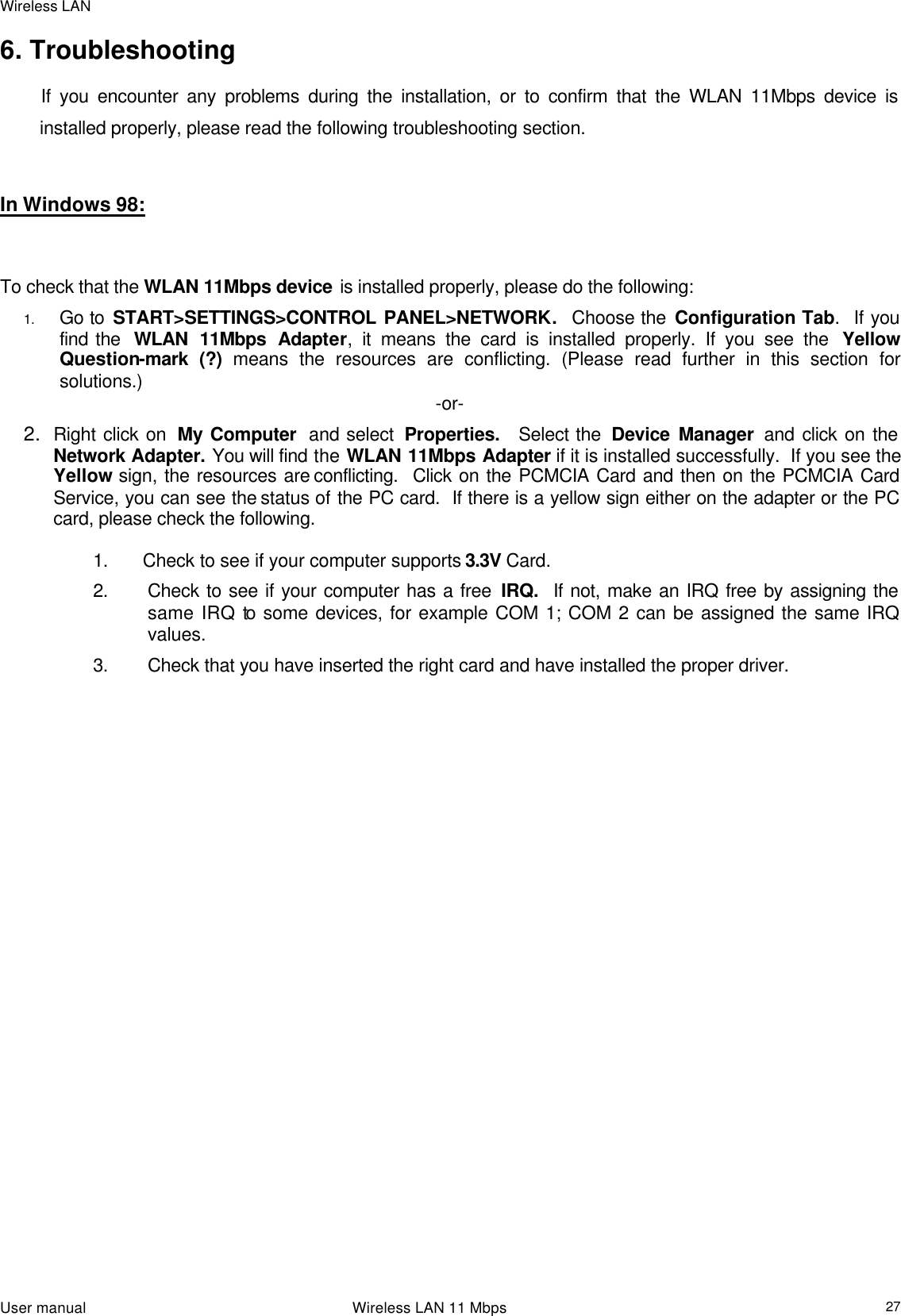 Wireless LAN                                                                                                                                                                                                  User manual                                                                 Wireless LAN 11 Mbps  276. Troubleshooting             If you encounter any problems during the installation, or to confirm that the WLAN 11Mbps device is installed properly, please read the following troubleshooting section.    In Windows 98:      To check that the WLAN 11Mbps device is installed properly, please do the following: 1. Go to START&gt;SETTINGS&gt;CONTROL PANEL&gt;NETWORK.  Choose the Configuration Tab.  If you find the  WLAN 11Mbps Adapter, it means the card is installed properly. If you see the  Yellow Question-mark (?) means the resources are conflicting. (Please read further in this section for solutions.) -or- 2. Right click on  My Computer  and select  Properties.  Select the  Device Manager  and click on the Network Adapter. You will find the WLAN 11Mbps Adapter if it is installed successfully.  If you see the Yellow sign, the resources are conflicting.  Click on the PCMCIA Card and then on the PCMCIA Card Service, you can see the status of the PC card.  If there is a yellow sign either on the adapter or the PC card, please check the following.  1. Check to see if your computer supports 3.3V Card. 2. Check to see if your computer has a free IRQ.  If not, make an IRQ free by assigning the same IRQ to some devices, for example COM 1; COM 2 can be assigned the same IRQ values. 3. Check that you have inserted the right card and have installed the proper driver.                        