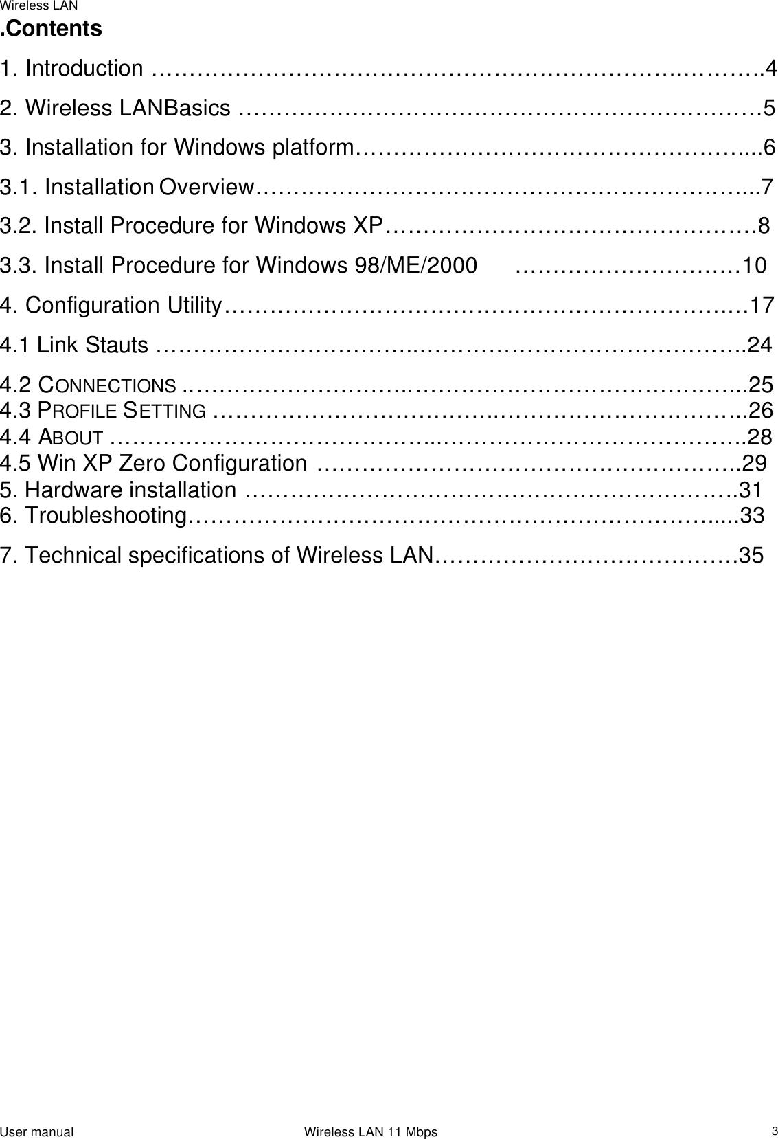 Wireless LAN                                                                                                                                                                                                  User manual                                                                 Wireless LAN 11 Mbps  3.Contents 1. Introduction …………………………………………………………….………..4  2. Wireless LANBasics ……………………………………………………………5 3. Installation for Windows platform……………………………………………...6 3.1. Installation Overview…………………………………………………….…...7 3.2. Install Procedure for Windows XP………………………………………….8 3.3. Install Procedure for Windows 98/ME/2000 …………………………10 4. Configuration Utility……………………………………………………………17 4.1 Link Stauts ……………………………..…………………………………….24 4.2 CONNECTIONS ..………………………..……………………………………..25  4.3 PROFILE SETTING ………………………………..…………………………...26  4.4 ABOUT ……………………………………..………………………………….28  4.5 Win XP Zero Configuration ………………………………………………..29 5. Hardware installation ………………………………………………………..31 6. Troubleshooting……………………………………………………………....33 7. Technical specifications of Wireless LAN………………………………….35                                    