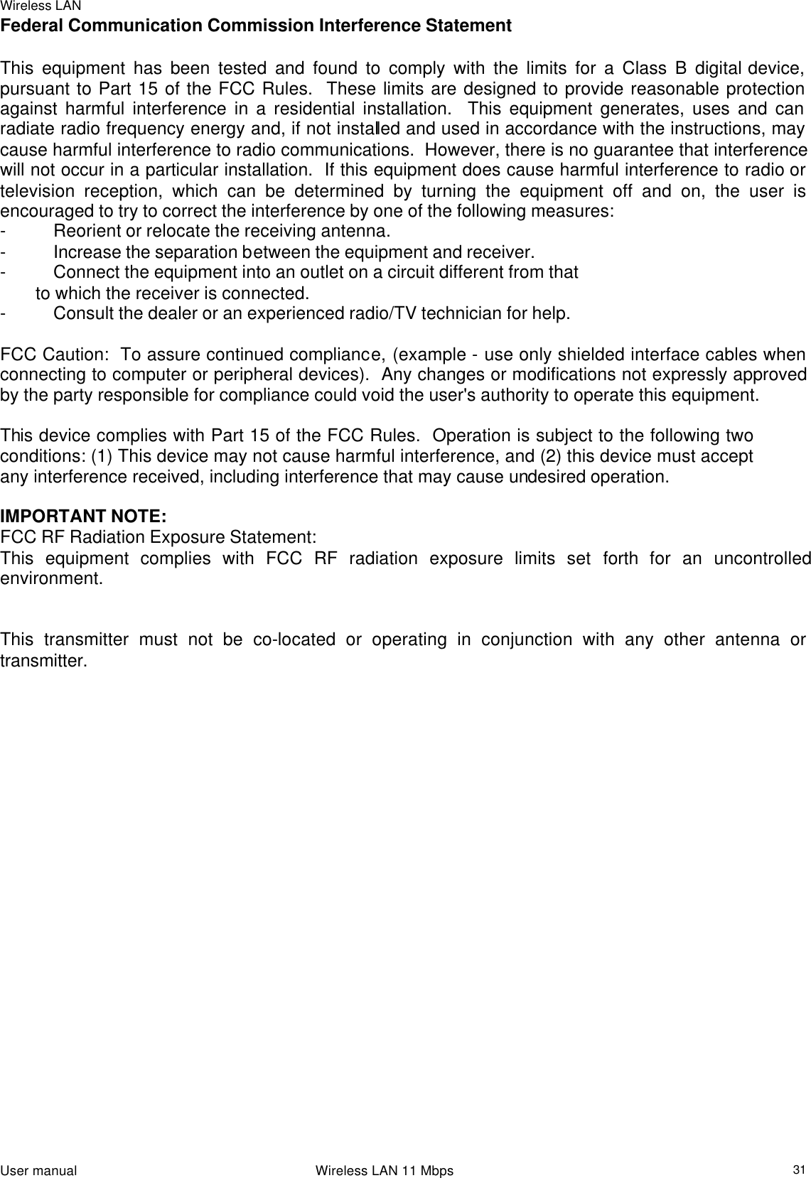 Wireless LAN                                                                                                                                                                                                  User manual                                                                 Wireless LAN 11 Mbps  31Federal Communication Commission Interference Statement  This equipment has been tested and found to comply with the limits for a Class B digital device, pursuant to Part 15 of the FCC Rules.  These limits are designed to provide reasonable protection against harmful interference in a residential installation.  This equipment generates, uses and can radiate radio frequency energy and, if not installed and used in accordance with the instructions, may cause harmful interference to radio communications.  However, there is no guarantee that interference will not occur in a particular installation.  If this equipment does cause harmful interference to radio or television reception, which can be determined by turning the equipment off and on, the user is encouraged to try to correct the interference by one of the following measures: - Reorient or relocate the receiving antenna. - Increase the separation between the equipment and receiver. - Connect the equipment into an outlet on a circuit different from that to which the receiver is connected. - Consult the dealer or an experienced radio/TV technician for help.  FCC Caution:  To assure continued compliance, (example - use only shielded interface cables when connecting to computer or peripheral devices).  Any changes or modifications not expressly approved by the party responsible for compliance could void the user&apos;s authority to operate this equipment.  This device complies with Part 15 of the FCC Rules.  Operation is subject to the following two conditions: (1) This device may not cause harmful interference, and (2) this device must accept any interference received, including interference that may cause undesired operation.  IMPORTANT NOTE: FCC RF Radiation Exposure Statement: This equipment complies with FCC RF radiation exposure limits set forth for an uncontrolled  environment.  This transmitter must not be co-located or operating in conjunction with any other antenna or transmitter.                         