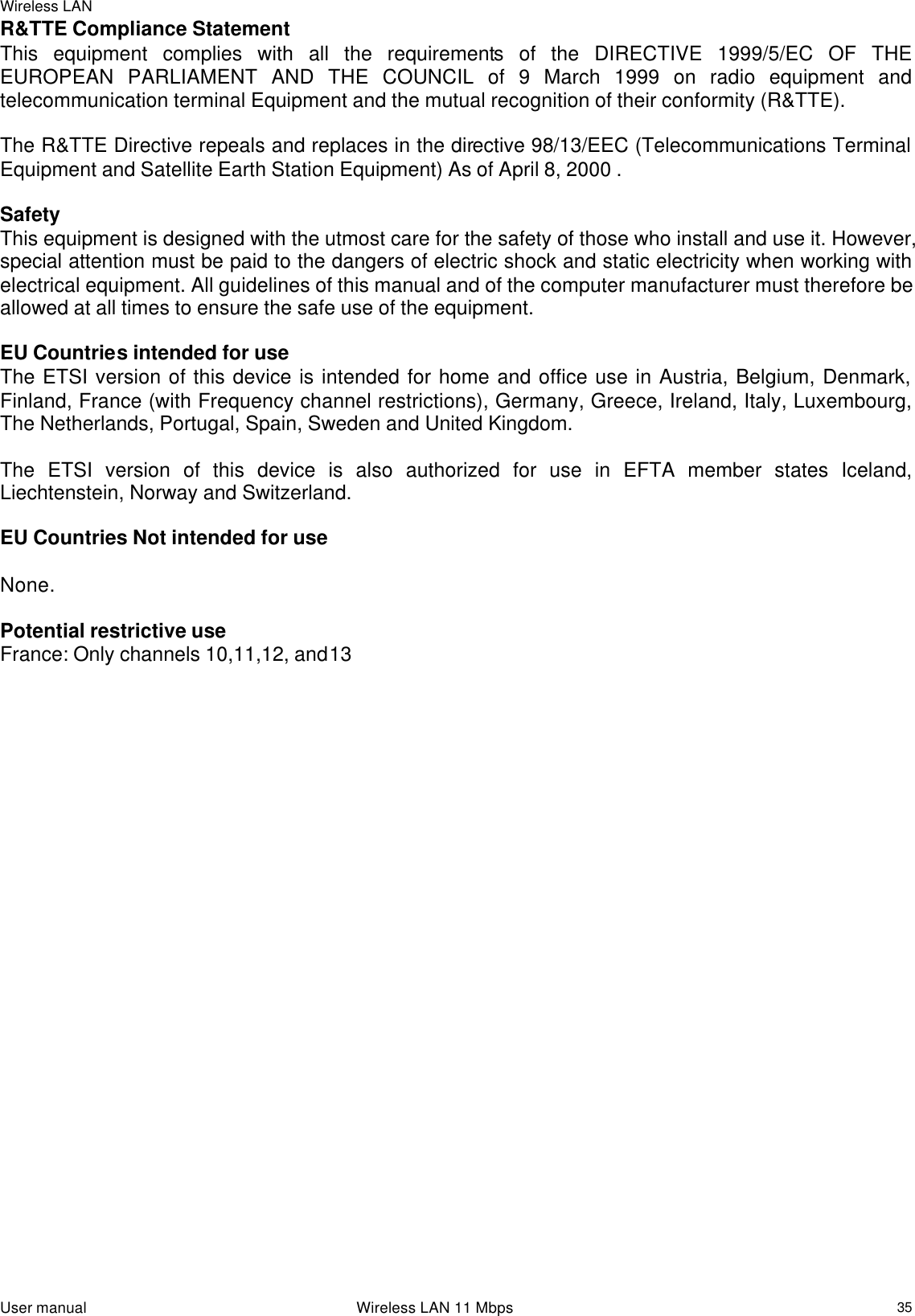 Wireless LAN  User manual                                                                 Wireless LAN 11 Mbps   35R&amp;TTE Compliance Statement This equipment complies with all the requirements of the DIRECTIVE 1999/5/EC OF THE EUROPEAN PARLIAMENT AND THE COUNCIL of 9 March 1999 on radio equipment and telecommunication terminal Equipment and the mutual recognition of their conformity (R&amp;TTE).  The R&amp;TTE Directive repeals and replaces in the directive 98/13/EEC (Telecommunications Terminal Equipment and Satellite Earth Station Equipment) As of April 8, 2000 .  Safety This equipment is designed with the utmost care for the safety of those who install and use it. However, special attention must be paid to the dangers of electric shock and static electricity when working with electrical equipment. All guidelines of this manual and of the computer manufacturer must therefore be allowed at all times to ensure the safe use of the equipment.  EU Countries intended for use The ETSI version of this device is intended for home and office use in Austria, Belgium, Denmark, Finland, France (with Frequency channel restrictions), Germany, Greece, Ireland, Italy, Luxembourg, The Netherlands, Portugal, Spain, Sweden and United Kingdom.  The ETSI version of this device is also authorized for use in EFTA member states Iceland, Liechtenstein, Norway and Switzerland.  EU Countries Not intended for use  None.  Potential restrictive use France: Only channels 10,11,12, and13     