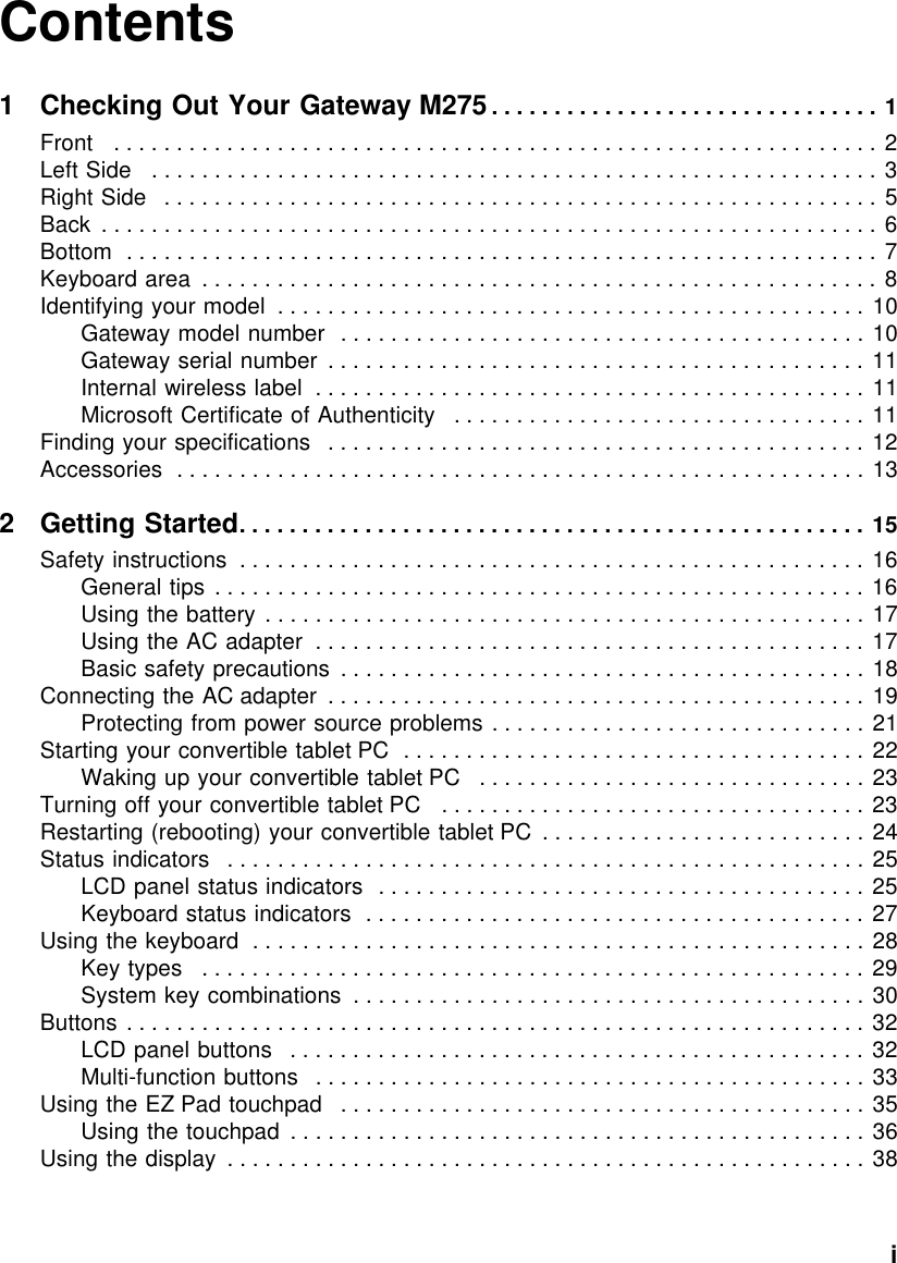           iContents1 Checking Out Your Gateway M275 . . . . . . . . . . . . . . . . . . . . . . . . . . . . . . . 1Front   . . . . . . . . . . . . . . . . . . . . . . . . . . . . . . . . . . . . . . . . . . . . . . . . . . . . . . . . . . . . . 2Left Side   . . . . . . . . . . . . . . . . . . . . . . . . . . . . . . . . . . . . . . . . . . . . . . . . . . . . . . . . . . 3Right Side   . . . . . . . . . . . . . . . . . . . . . . . . . . . . . . . . . . . . . . . . . . . . . . . . . . . . . . . . .  5Back  . . . . . . . . . . . . . . . . . . . . . . . . . . . . . . . . . . . . . . . . . . . . . . . . . . . . . . . . . . . . . . 6Bottom  . . . . . . . . . . . . . . . . . . . . . . . . . . . . . . . . . . . . . . . . . . . . . . . . . . . . . . . . . . . . 7Keyboard area  . . . . . . . . . . . . . . . . . . . . . . . . . . . . . . . . . . . . . . . . . . . . . . . . . . . . . .  8Identifying your model  . . . . . . . . . . . . . . . . . . . . . . . . . . . . . . . . . . . . . . . . . . . . . . . 10Gateway model number  . . . . . . . . . . . . . . . . . . . . . . . . . . . . . . . . . . . . . . . . . . 10Gateway serial number  . . . . . . . . . . . . . . . . . . . . . . . . . . . . . . . . . . . . . . . . . . . 11Internal wireless label  . . . . . . . . . . . . . . . . . . . . . . . . . . . . . . . . . . . . . . . . . . . . 11Microsoft Certificate of Authenticity   . . . . . . . . . . . . . . . . . . . . . . . . . . . . . . . . . 11Finding your specifications   . . . . . . . . . . . . . . . . . . . . . . . . . . . . . . . . . . . . . . . . . . . 12Accessories  . . . . . . . . . . . . . . . . . . . . . . . . . . . . . . . . . . . . . . . . . . . . . . . . . . . . . . . 132Getting Started. . . . . . . . . . . . . . . . . . . . . . . . . . . . . . . . . . . . . . . . . . . . . . . . . . 15Safety instructions  . . . . . . . . . . . . . . . . . . . . . . . . . . . . . . . . . . . . . . . . . . . . . . . . . . 16General tips  . . . . . . . . . . . . . . . . . . . . . . . . . . . . . . . . . . . . . . . . . . . . . . . . . . . . 16Using the battery . . . . . . . . . . . . . . . . . . . . . . . . . . . . . . . . . . . . . . . . . . . . . . . . 17Using the AC adapter  . . . . . . . . . . . . . . . . . . . . . . . . . . . . . . . . . . . . . . . . . . . . 17Basic safety precautions  . . . . . . . . . . . . . . . . . . . . . . . . . . . . . . . . . . . . . . . . . . 18Connecting the AC adapter  . . . . . . . . . . . . . . . . . . . . . . . . . . . . . . . . . . . . . . . . . . . 19Protecting from power source problems . . . . . . . . . . . . . . . . . . . . . . . . . . . . . . 21Starting your convertible tablet PC  . . . . . . . . . . . . . . . . . . . . . . . . . . . . . . . . . . . . . 22Waking up your convertible tablet PC   . . . . . . . . . . . . . . . . . . . . . . . . . . . . . . . 23Turning off your convertible tablet PC   . . . . . . . . . . . . . . . . . . . . . . . . . . . . . . . . . . 23Restarting (rebooting) your convertible tablet PC  . . . . . . . . . . . . . . . . . . . . . . . . . . 24Status indicators   . . . . . . . . . . . . . . . . . . . . . . . . . . . . . . . . . . . . . . . . . . . . . . . . . . . 25LCD panel status indicators  . . . . . . . . . . . . . . . . . . . . . . . . . . . . . . . . . . . . . . . 25Keyboard status indicators  . . . . . . . . . . . . . . . . . . . . . . . . . . . . . . . . . . . . . . . . 27Using the keyboard  . . . . . . . . . . . . . . . . . . . . . . . . . . . . . . . . . . . . . . . . . . . . . . . . . 28Key types   . . . . . . . . . . . . . . . . . . . . . . . . . . . . . . . . . . . . . . . . . . . . . . . . . . . . . 29System key combinations  . . . . . . . . . . . . . . . . . . . . . . . . . . . . . . . . . . . . . . . . . 30Buttons . . . . . . . . . . . . . . . . . . . . . . . . . . . . . . . . . . . . . . . . . . . . . . . . . . . . . . . . . . . 32LCD panel buttons   . . . . . . . . . . . . . . . . . . . . . . . . . . . . . . . . . . . . . . . . . . . . . . 32Multi-function buttons   . . . . . . . . . . . . . . . . . . . . . . . . . . . . . . . . . . . . . . . . . . . . 33Using the EZ Pad touchpad   . . . . . . . . . . . . . . . . . . . . . . . . . . . . . . . . . . . . . . . . . . 35Using the touchpad  . . . . . . . . . . . . . . . . . . . . . . . . . . . . . . . . . . . . . . . . . . . . . . 36Using the display  . . . . . . . . . . . . . . . . . . . . . . . . . . . . . . . . . . . . . . . . . . . . . . . . . . . 38