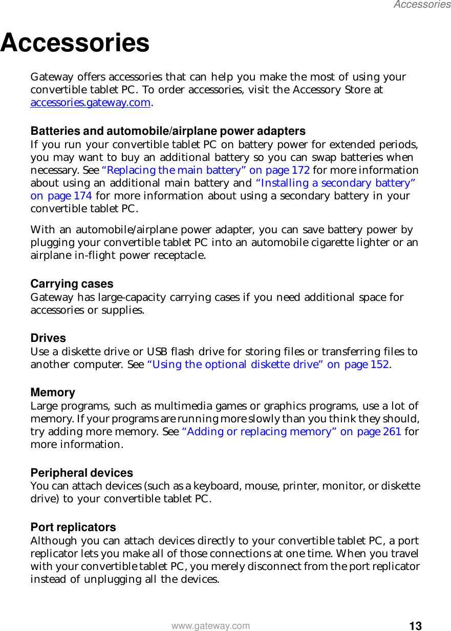 13Accessorieswww.gateway.comAccessoriesGateway offers accessories that can help you make the most of using your convertible tablet PC. To order accessories, visit the Accessory Store at accessories.gateway.com.Batteries and automobile/airplane power adaptersIf you run your convertible tablet PC on battery power for extended periods, you may want to buy an additional battery so you can swap batteries when necessary. See “Replacing the main battery” on page 172 for more information about using an additional main battery and “Installing a secondary battery” on page 174 for more information about using a secondary battery in your convertible tablet PC.With an automobile/airplane power adapter, you can save battery power by plugging your convertible tablet PC into an automobile cigarette lighter or an airplane in-flight power receptacle.Carrying casesGateway has large-capacity carrying cases if you need additional space for accessories or supplies.DrivesUse a diskette drive or USB flash drive for storing files or transferring files to another computer. See “Using the optional diskette drive” on page 152.MemoryLarge programs, such as multimedia games or graphics programs, use a lot of memory. If your programs are running more slowly than you think they should, try adding more memory. See “Adding or replacing memory” on page 261 for more information.Peripheral devicesYou can attach devices (such as a keyboard, mouse, printer, monitor, or diskette drive) to your convertible tablet PC.Port replicatorsAlthough you can attach devices directly to your convertible tablet PC, a port replicator lets you make all of those connections at one time. When you travel with your convertible tablet PC, you merely disconnect from the port replicator instead of unplugging all the devices.