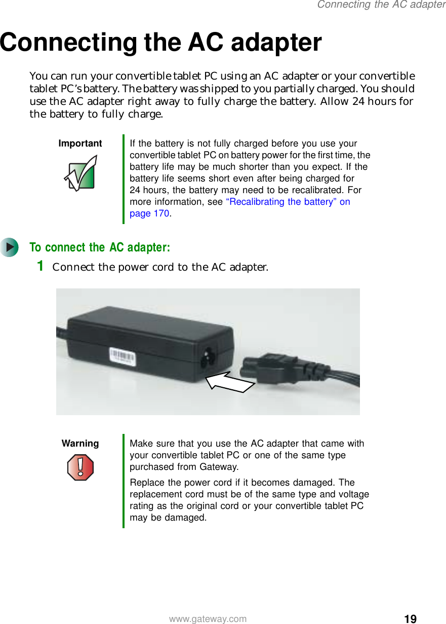 19Connecting the AC adapterwww.gateway.comConnecting the AC adapterYou can run your convertible tablet PC using an AC adapter or your convertible tablet PC’s battery. The battery was shipped to you partially charged. You should use the AC adapter right away to fully charge the battery. Allow 24 hours for the battery to fully charge.To connect the AC adapter:1Connect the power cord to the AC adapter.Important If the battery is not fully charged before you use your convertible tablet PC on battery power for the first time, the battery life may be much shorter than you expect. If the battery life seems short even after being charged for 24 hours, the battery may need to be recalibrated. For more information, see “Recalibrating the battery” on page 170.Warning Make sure that you use the AC adapter that came with your convertible tablet PC or one of the same type purchased from Gateway.Replace the power cord if it becomes damaged. The replacement cord must be of the same type and voltage rating as the original cord or your convertible tablet PC may be damaged.