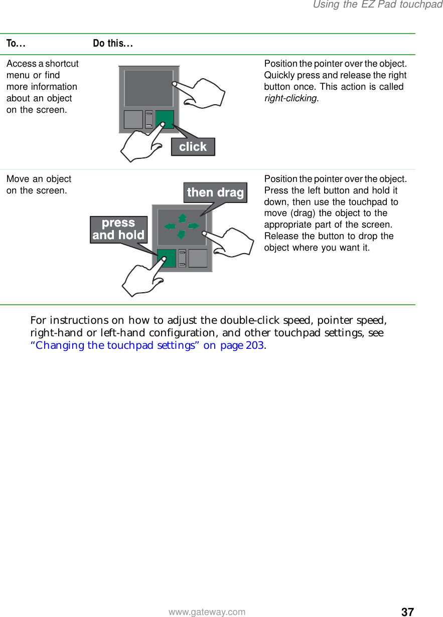 37Using the EZ Pad touchpadwww.gateway.comFor instructions on how to adjust the double-click speed, pointer speed, right-hand or left-hand configuration, and other touchpad settings, see “Changing the touchpad settings” on page 203.Access a shortcut menu or find more information about an object on the screen.Position the pointer over the object. Quickly press and release the right button once. This action is called right-clicking.Move an object on the screen. Position the pointer over the object. Press the left button and hold it down, then use the touchpad to move (drag) the object to the appropriate part of the screen. Release the button to drop the object where you want it.To... Do this...
