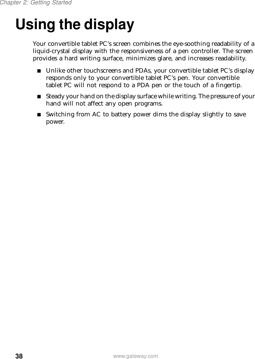 38Chapter 2: Getting Startedwww.gateway.comUsing the displayYour convertible tablet PC’s screen combines the eye-soothing readability of a liquid-crystal display with the responsiveness of a pen controller. The screen provides a hard writing surface, minimizes glare, and increases readability.■Unlike other touchscreens and PDAs, your convertible tablet PC’s display responds only to your convertible tablet PC’s pen. Your convertible tablet PC will not respond to a PDA pen or the touch of a fingertip.■Steady your hand on the display surface while writing. The pressure of your hand will not affect any open programs.■Switching from AC to battery power dims the display slightly to save power.