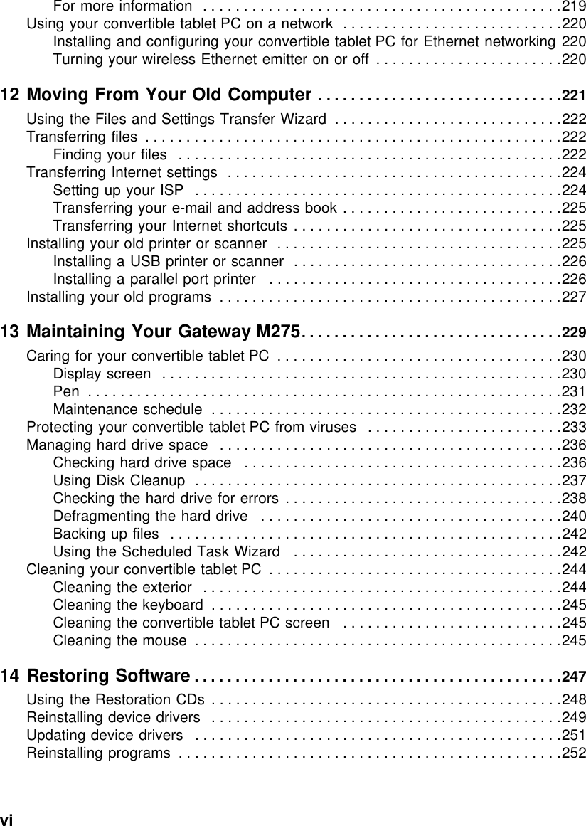 vi          For more information   . . . . . . . . . . . . . . . . . . . . . . . . . . . . . . . . . . . . . . . . . . . .219Using your convertible tablet PC on a network  . . . . . . . . . . . . . . . . . . . . . . . . . . .220Installing and configuring your convertible tablet PC for Ethernet networking 220Turning your wireless Ethernet emitter on or off  . . . . . . . . . . . . . . . . . . . . . . .22012 Moving From Your Old Computer . . . . . . . . . . . . . . . . . . . . . . . . . . . . . .221Using the Files and Settings Transfer Wizard  . . . . . . . . . . . . . . . . . . . . . . . . . . . .222Transferring files  . . . . . . . . . . . . . . . . . . . . . . . . . . . . . . . . . . . . . . . . . . . . . . . . . . .222Finding your files   . . . . . . . . . . . . . . . . . . . . . . . . . . . . . . . . . . . . . . . . . . . . . . .222Transferring Internet settings  . . . . . . . . . . . . . . . . . . . . . . . . . . . . . . . . . . . . . . . . .224Setting up your ISP   . . . . . . . . . . . . . . . . . . . . . . . . . . . . . . . . . . . . . . . . . . . . .224Transferring your e-mail and address book . . . . . . . . . . . . . . . . . . . . . . . . . . .225Transferring your Internet shortcuts . . . . . . . . . . . . . . . . . . . . . . . . . . . . . . . . .225Installing your old printer or scanner  . . . . . . . . . . . . . . . . . . . . . . . . . . . . . . . . . . .225Installing a USB printer or scanner  . . . . . . . . . . . . . . . . . . . . . . . . . . . . . . . . .226Installing a parallel port printer   . . . . . . . . . . . . . . . . . . . . . . . . . . . . . . . . . . . .226Installing your old programs  . . . . . . . . . . . . . . . . . . . . . . . . . . . . . . . . . . . . . . . . . .22713 Maintaining Your Gateway M275. . . . . . . . . . . . . . . . . . . . . . . . . . . . . . . .229Caring for your convertible tablet PC  . . . . . . . . . . . . . . . . . . . . . . . . . . . . . . . . . . .230Display screen  . . . . . . . . . . . . . . . . . . . . . . . . . . . . . . . . . . . . . . . . . . . . . . . . .230Pen  . . . . . . . . . . . . . . . . . . . . . . . . . . . . . . . . . . . . . . . . . . . . . . . . . . . . . . . . . .231Maintenance schedule  . . . . . . . . . . . . . . . . . . . . . . . . . . . . . . . . . . . . . . . . . . .232Protecting your convertible tablet PC from viruses   . . . . . . . . . . . . . . . . . . . . . . . .233Managing hard drive space   . . . . . . . . . . . . . . . . . . . . . . . . . . . . . . . . . . . . . . . . . .236Checking hard drive space   . . . . . . . . . . . . . . . . . . . . . . . . . . . . . . . . . . . . . . .236Using Disk Cleanup  . . . . . . . . . . . . . . . . . . . . . . . . . . . . . . . . . . . . . . . . . . . . .237Checking the hard drive for errors  . . . . . . . . . . . . . . . . . . . . . . . . . . . . . . . . . .238Defragmenting the hard drive   . . . . . . . . . . . . . . . . . . . . . . . . . . . . . . . . . . . . .240Backing up files   . . . . . . . . . . . . . . . . . . . . . . . . . . . . . . . . . . . . . . . . . . . . . . . .242Using the Scheduled Task Wizard   . . . . . . . . . . . . . . . . . . . . . . . . . . . . . . . . .242Cleaning your convertible tablet PC  . . . . . . . . . . . . . . . . . . . . . . . . . . . . . . . . . . . .244Cleaning the exterior   . . . . . . . . . . . . . . . . . . . . . . . . . . . . . . . . . . . . . . . . . . . .244Cleaning the keyboard  . . . . . . . . . . . . . . . . . . . . . . . . . . . . . . . . . . . . . . . . . . .245Cleaning the convertible tablet PC screen   . . . . . . . . . . . . . . . . . . . . . . . . . . .245Cleaning the mouse  . . . . . . . . . . . . . . . . . . . . . . . . . . . . . . . . . . . . . . . . . . . . .24514 Restoring Software . . . . . . . . . . . . . . . . . . . . . . . . . . . . . . . . . . . . . . . . . . . . .247Using the Restoration CDs  . . . . . . . . . . . . . . . . . . . . . . . . . . . . . . . . . . . . . . . . . . .248Reinstalling device drivers   . . . . . . . . . . . . . . . . . . . . . . . . . . . . . . . . . . . . . . . . . . .249Updating device drivers   . . . . . . . . . . . . . . . . . . . . . . . . . . . . . . . . . . . . . . . . . . . . .251Reinstalling programs  . . . . . . . . . . . . . . . . . . . . . . . . . . . . . . . . . . . . . . . . . . . . . . .252