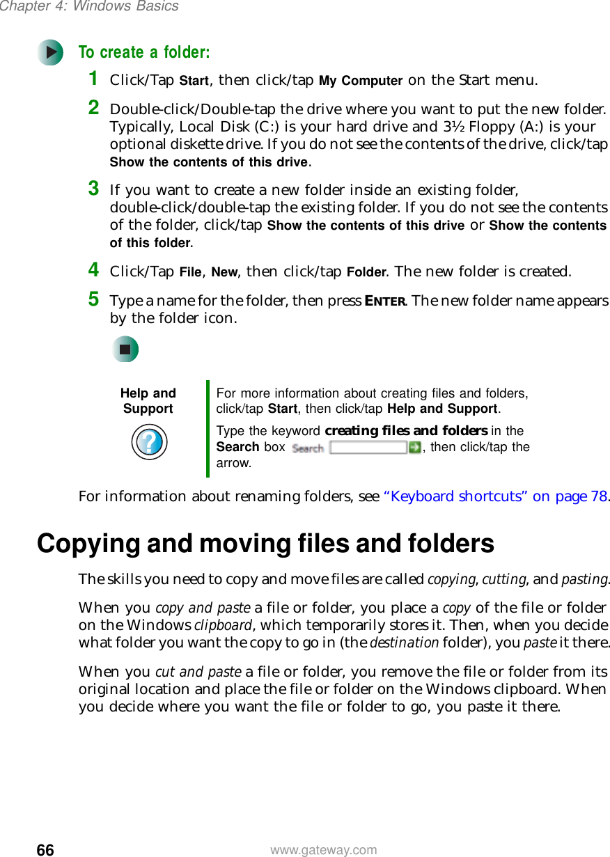 66Chapter 4: Windows Basicswww.gateway.comTo create a folder:1Click/Tap Start, then click/tap My Computer on the Start menu.2Double-click/Double-tap the drive where you want to put the new folder. Typically, Local Disk(C:) is your hard drive and 3½ Floppy(A:) is your optional diskette drive. If you do not see the contents of the drive, click/tap Show the contents of this drive.3If you want to create a new folder inside an existing folder, double-click/double-tap the existing folder. If you do not see the contents of the folder, click/tap Show the contents of this drive or Show the contents of this folder.4Click/Tap File, New, then click/tap Folder. The new folder is created.5Type a name for the folder, then press ENTER. The new folder name appears by the folder icon.For information about renaming folders, see “Keyboard shortcuts” on page 78.Copying and moving files and foldersThe skills you need to copy and move files are called copying, cutting, and pasting.When you copy and paste a file or folder, you place a copy of the file or folder on the Windows clipboard, which temporarily stores it. Then, when you decide what folder you want the copy to go in (the destination folder), you paste it there.When you cut and paste a file or folder, you remove the file or folder from its original location and place the file or folder on the Windows clipboard. When you decide where you want the file or folder to go, you paste it there.Help and Support For more information about creating files and folders, click/tap Start, then click/tap Help and Support.Type the keyword creating files and folders in the Search box  , then click/tap the arrow.