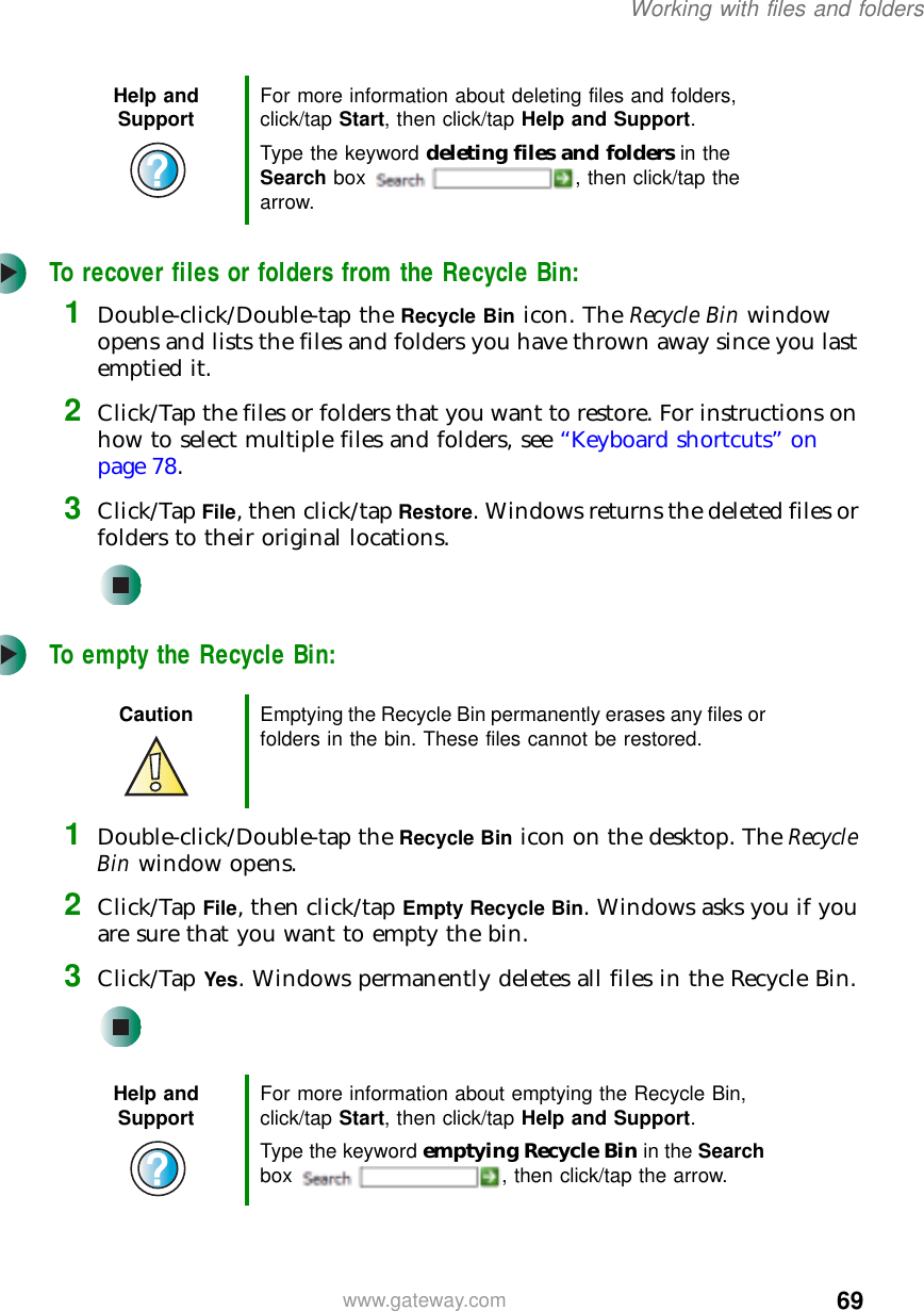 69Working with files and folderswww.gateway.comTo recover files or folders from the Recycle Bin:1Double-click/Double-tap the Recycle Bin icon. The Recycle Bin window opens and lists the files and folders you have thrown away since you last emptied it.2Click/Tap the files or folders that you want to restore. For instructions on how to select multiple files and folders, see “Keyboard shortcuts” on page 78.3Click/Tap File, then click/tap Restore. Windows returns the deleted files or folders to their original locations.To empty the Recycle Bin:1Double-click/Double-tap the Recycle Bin icon on the desktop. The Recycle Bin window opens.2Click/Tap File, then click/tap Empty Recycle Bin. Windows asks you if you are sure that you want to empty the bin.3Click/Tap Yes. Windows permanently deletes all files in the Recycle Bin.Help and Support For more information about deleting files and folders, click/tap Start, then click/tap Help and Support.Type the keyword deleting files and folders in the Search box  , then click/tap the arrow.Caution Emptying the Recycle Bin permanently erases any files or folders in the bin. These files cannot be restored.Help and Support For more information about emptying the Recycle Bin, click/tap Start, then click/tap Help and Support.Type the keyword emptying Recycle Bin in the Search box  , then click/tap the arrow.