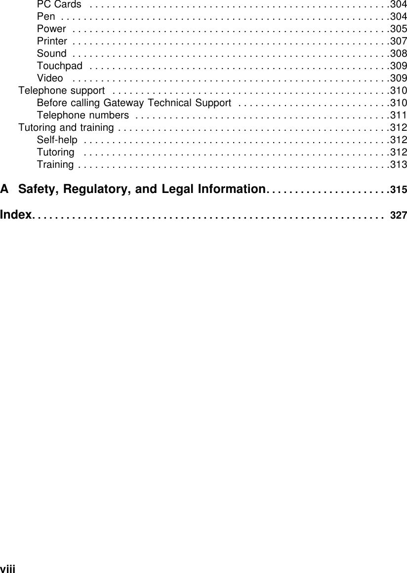 viii          PC Cards   . . . . . . . . . . . . . . . . . . . . . . . . . . . . . . . . . . . . . . . . . . . . . . . . . . . . .304Pen  . . . . . . . . . . . . . . . . . . . . . . . . . . . . . . . . . . . . . . . . . . . . . . . . . . . . . . . . . .304Power  . . . . . . . . . . . . . . . . . . . . . . . . . . . . . . . . . . . . . . . . . . . . . . . . . . . . . . . .305Printer  . . . . . . . . . . . . . . . . . . . . . . . . . . . . . . . . . . . . . . . . . . . . . . . . . . . . . . . .307Sound  . . . . . . . . . . . . . . . . . . . . . . . . . . . . . . . . . . . . . . . . . . . . . . . . . . . . . . . .308Touchpad  . . . . . . . . . . . . . . . . . . . . . . . . . . . . . . . . . . . . . . . . . . . . . . . . . . . . .309Video   . . . . . . . . . . . . . . . . . . . . . . . . . . . . . . . . . . . . . . . . . . . . . . . . . . . . . . . .309Telephone support   . . . . . . . . . . . . . . . . . . . . . . . . . . . . . . . . . . . . . . . . . . . . . . . . .310Before calling Gateway Technical Support  . . . . . . . . . . . . . . . . . . . . . . . . . . .310Telephone numbers  . . . . . . . . . . . . . . . . . . . . . . . . . . . . . . . . . . . . . . . . . . . . .311Tutoring and training . . . . . . . . . . . . . . . . . . . . . . . . . . . . . . . . . . . . . . . . . . . . . . . .312Self-help  . . . . . . . . . . . . . . . . . . . . . . . . . . . . . . . . . . . . . . . . . . . . . . . . . . . . . .312Tutoring   . . . . . . . . . . . . . . . . . . . . . . . . . . . . . . . . . . . . . . . . . . . . . . . . . . . . . .312Training . . . . . . . . . . . . . . . . . . . . . . . . . . . . . . . . . . . . . . . . . . . . . . . . . . . . . . .313A Safety, Regulatory, and Legal Information. . . . . . . . . . . . . . . . . . . . . .315Index. . . . . . . . . . . . . . . . . . . . . . . . . . . . . . . . . . . . . . . . . . . . . . . . . . . . . . . . . . . . . .  327