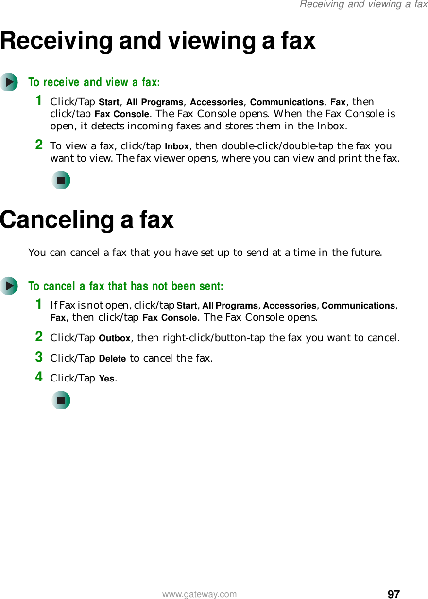 97Receiving and viewing a faxwww.gateway.comReceiving and viewing a faxTo receive and view a fax:1Click/Tap Start, All Programs, Accessories, Communications, Fax, then click/tap Fax Console. The Fax Console opens. When the Fax Console is open, it detects incoming faxes and stores them in the Inbox.2To view a fax, click/tap Inbox, then double-click/double-tap the fax you want to view. The fax viewer opens, where you can view and print the fax.Canceling a faxYou can cancel a fax that you have set up to send at a time in the future.To cancel a fax that has not been sent:1If Fax is not open, click/tap Start, All Programs, Accessories, Communications, Fax, then click/tap Fax Console. The Fax Console opens.2Click/Tap Outbox, then right-click/button-tap the fax you want to cancel.3Click/Tap Delete to cancel the fax.4Click/Tap Yes.