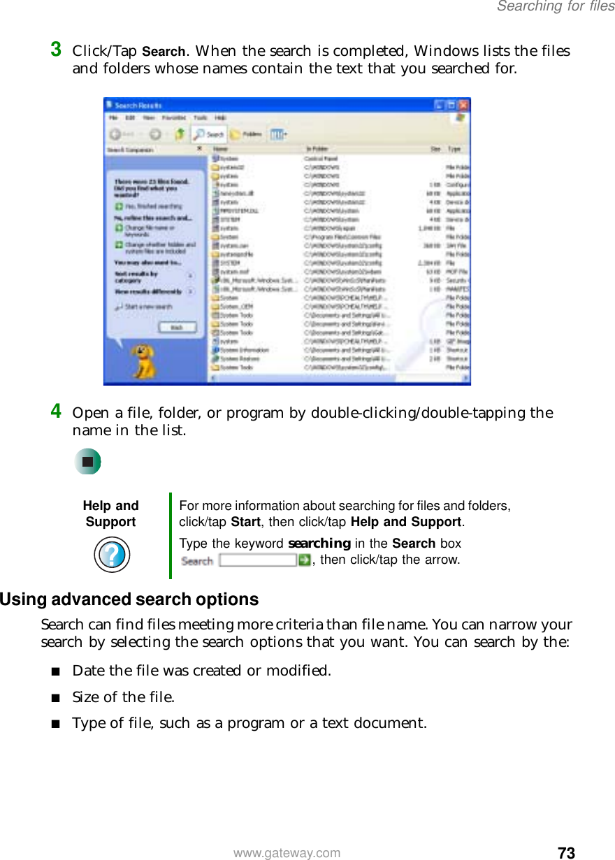 73Searching for fileswww.gateway.com3Click/Tap Search. When the search is completed, Windows lists the files and folders whose names contain the text that you searched for.4Open a file, folder, or program by double-clicking/double-tapping the name in the list.Using advanced search optionsSearch can find files meeting more criteria than file name. You can narrow your search by selecting the search options that you want. You can search by the:■Date the file was created or modified.■Size of the file.■Type of file, such as a program or a text document.Help and Support For more information about searching for files and folders, click/tap Start, then click/tap Help and Support.Type the keyword searching in the Search box , then click/tap the arrow.