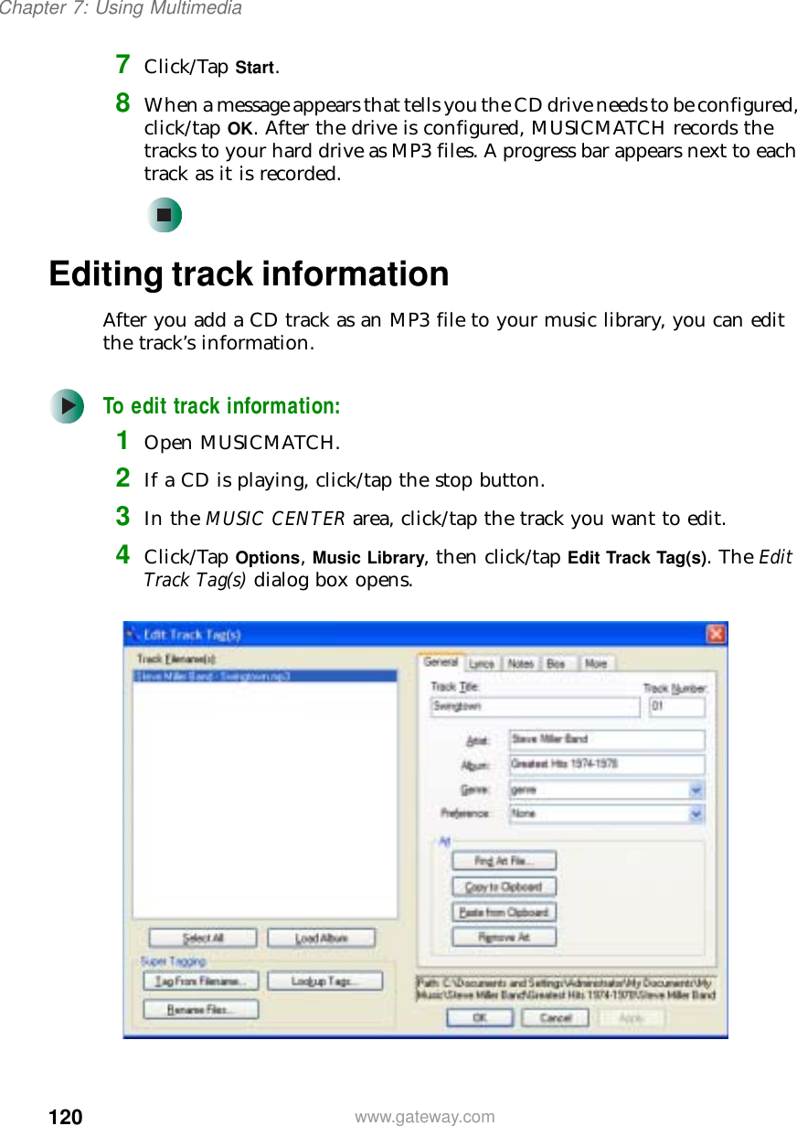 120Chapter 7: Using Multimediawww.gateway.com7Click/Tap Start.8When a message appears that tells you the CD drive needs to be configured, click/tap OK. After the drive is configured, MUSICMATCH records the tracks to your hard drive as MP3 files. A progress bar appears next to each track as it is recorded.Editing track informationAfter you add a CD track as an MP3 file to your music library, you can edit the track’s information.To edit track information:1Open MUSICMATCH.2If a CD is playing, click/tap the stop button.3In the MUSIC CENTER area, click/tap the track you want to edit.4Click/Tap Options, Music Library, then click/tap Edit Track Tag(s). The Edit Track Tag(s) dialog box opens.