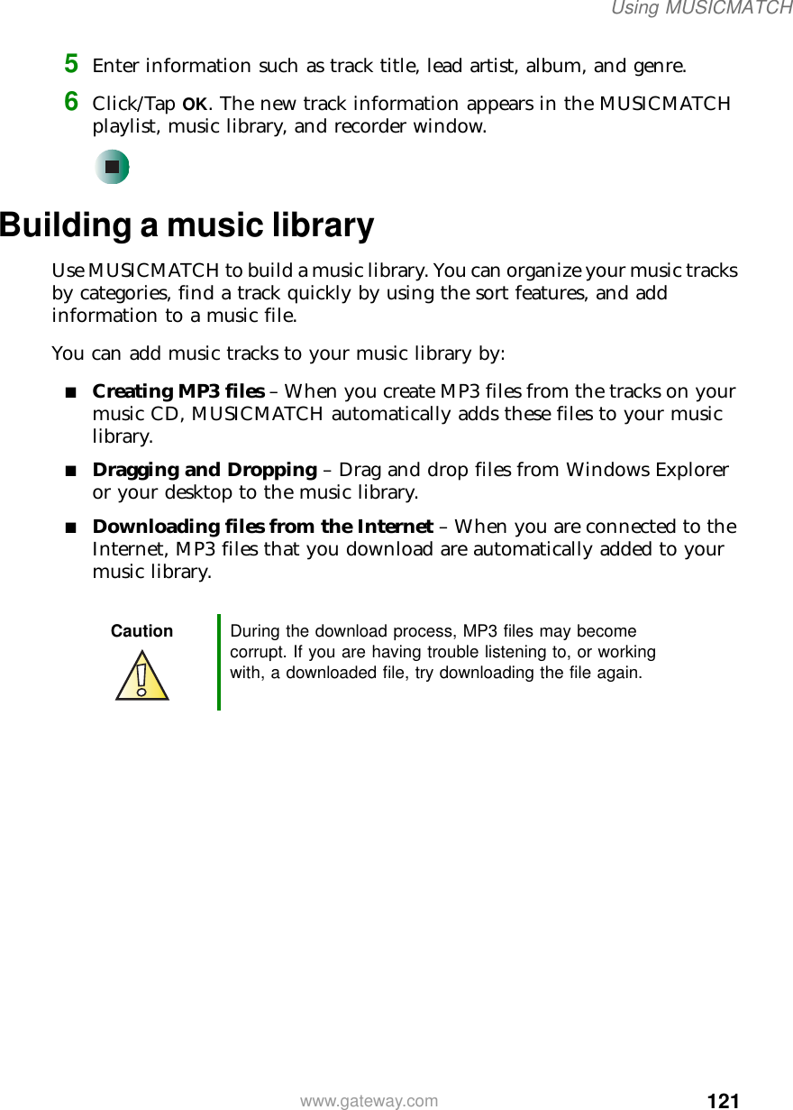 121Using MUSICMATCHwww.gateway.com5Enter information such as track title, lead artist, album, and genre.6Click/Tap OK. The new track information appears in the MUSICMATCH playlist, music library, and recorder window.Building a music libraryUse MUSICMATCH to build a music library. You can organize your music tracks by categories, find a track quickly by using the sort features, and add information to a music file.You can add music tracks to your music library by:■Creating MP3 files – When you create MP3 files from the tracks on your music CD, MUSICMATCH automatically adds these files to your music library.■Dragging and Dropping – Drag and drop files from Windows Explorer or your desktop to the music library.■Downloading files from the Internet – When you are connected to the Internet, MP3 files that you download are automatically added to your music library.Caution During the download process, MP3 files may become corrupt. If you are having trouble listening to, or working with, a downloaded file, try downloading the file again.