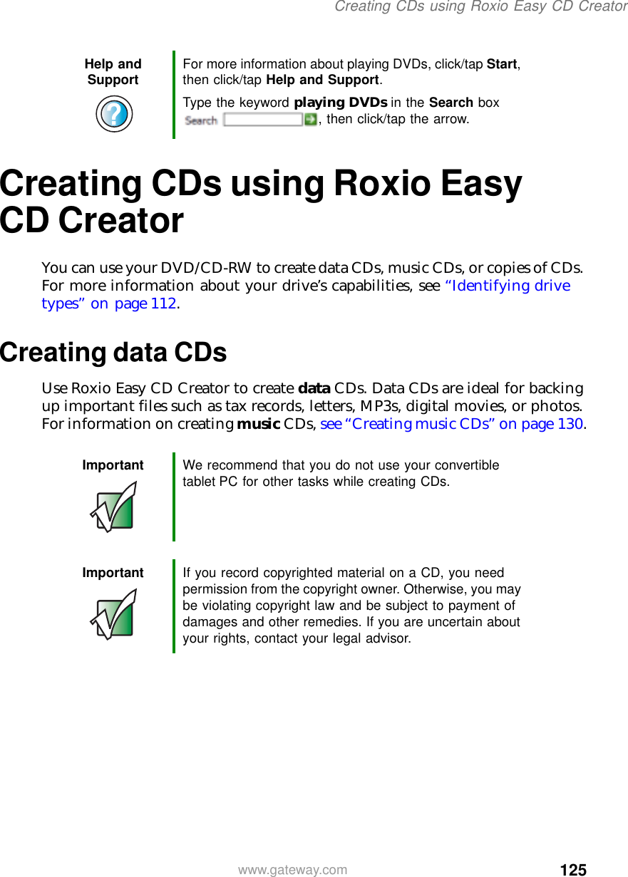 125Creating CDs using Roxio Easy CD Creatorwww.gateway.comCreating CDs using Roxio Easy CD CreatorYou can use your DVD/CD-RW to create data CDs, music CDs, or copies of CDs. For more information about your drive’s capabilities, see “Identifying drive types” on page 112.Creating data CDsUse Roxio Easy CD Creator to create data CDs. Data CDs are ideal for backing up important files such as tax records, letters, MP3s, digital movies, or photos. For information on creating music CDs, see “Creating music CDs” on page 130.Help and Support For more information about playing DVDs, click/tap Start, then click/tap Help and Support.Type the keyword playing DVDs in the Search box , then click/tap the arrow.Important We recommend that you do not use your convertible tablet PC for other tasks while creating CDs.Important If you record copyrighted material on a CD, you need permission from the copyright owner. Otherwise, you may be violating copyright law and be subject to payment of damages and other remedies. If you are uncertain about your rights, contact your legal advisor.