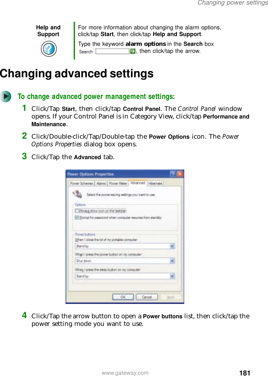 181Changing power settingswww.gateway.comChanging advanced settingsTo change advanced power management settings:1Click/Tap Start, then click/tap Control Panel. The Control Panel window opens. If your Control Panel is in Category View, click/tap Performance and Maintenance.2Click/Double-click/Tap/Double-tap the Power Options icon. The Power Options Properties dialog box opens.3Click/Tap the Advanced tab.4Click/Tap the arrow button to open a Power buttons list, then click/tap the power setting mode you want to use.Help and Support For more information about changing the alarm options, click/tap Start, then click/tap Help and Support.Type the keyword alarm options in the Search box , then click/tap the arrow.