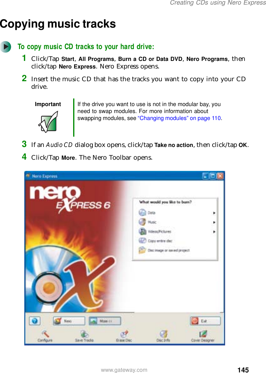 145Creating CDs using Nero Expresswww.gateway.comCopying music tracksTo copy music CD tracks to your hard drive:1Click/Tap Start, All Programs, Burn a CD or Data DVD, Nero Programs, then click/tap Nero Express. Nero Express opens.2Insert the music CD that has the tracks you want to copy into your CD drive.3If an Audio CD dialog box opens, click/tap Take no action, then click/tap OK.4Click/Tap More. The Nero Toolbar opens.Important If the drive you want to use is not in the modular bay, you need to swap modules. For more information about swapping modules, see “Changing modules” on page 110.
