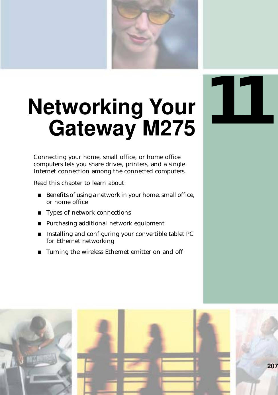 11207Networking YourGateway M275Connecting your home, small office, or home office computers lets you share drives, printers, and a single Internet connection among the connected computers.Read this chapter to learn about:■Benefits of using a network in your home, small office, or home office■Types of network connections■Purchasing additional network equipment■Installing and configuring your convertible tablet PC for Ethernet networking■Turning the wireless Ethernet emitter on and off