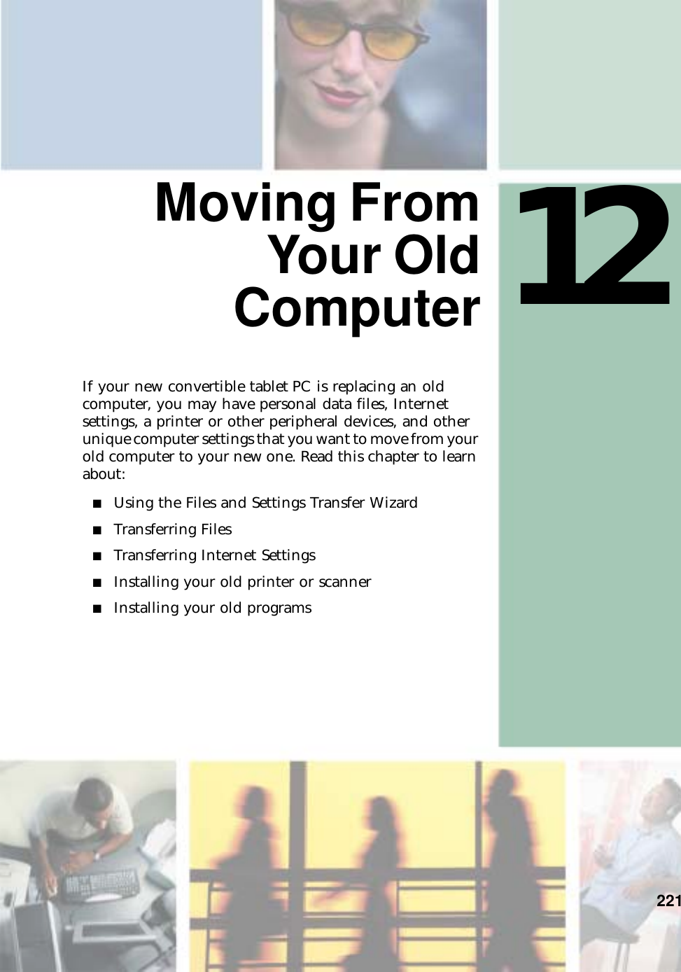12221Moving FromYour OldComputerIf your new convertible tablet PC is replacing an old computer, you may have personal data files, Internet settings, a printer or other peripheral devices, and other unique computer settings that you want to move from your old computer to your new one. Read this chapter to learn about:■Using the Files and Settings Transfer Wizard■Transferring Files■Transferring Internet Settings■Installing your old printer or scanner■Installing your old programs