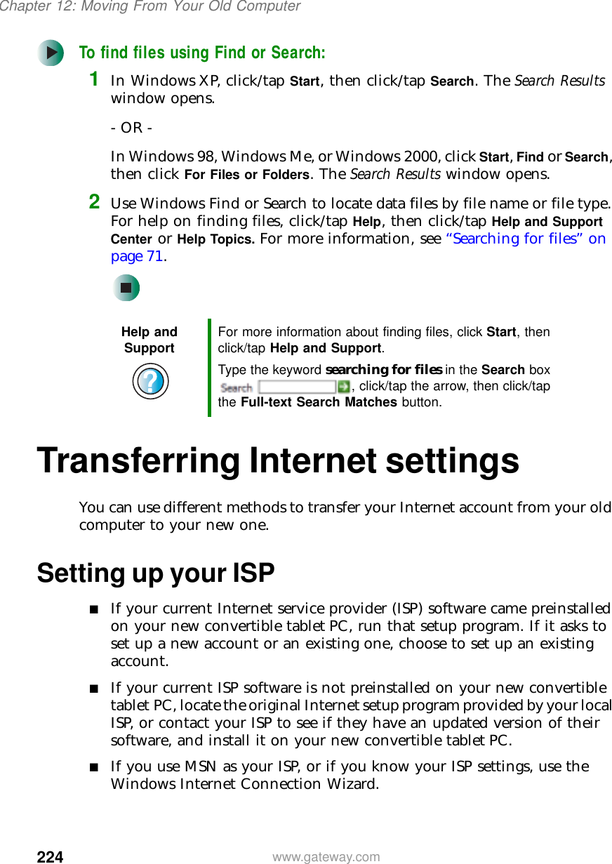 224Chapter 12: Moving From Your Old Computerwww.gateway.comTo find files using Find or Search:1In Windows XP, click/tap Start, then click/tap Search. The Search Results window opens.- OR -In Windows 98, Windows Me, or Windows 2000, click Start, Find or Search, then click For Files or Folders. The Search Results window opens.2Use Windows Find or Search to locate data files by file name or file type. For help on finding files, click/tap Help, then click/tap Help and Support Center or Help Topics. For more information, see “Searching for files” on page 71.Transferring Internet settingsYou can use different methods to transfer your Internet account from your old computer to your new one.Setting up your ISP■If your current Internet service provider (ISP) software came preinstalled on your new convertible tablet PC, run that setup program. If it asks to set up a new account or an existing one, choose to set up an existing account.■If your current ISP software is not preinstalled on your new convertible tablet PC, locate the original Internet setup program provided by your local ISP, or contact your ISP to see if they have an updated version of their software, and install it on your new convertible tablet PC.■If you use MSN as your ISP, or if you know your ISP settings, use the Windows Internet Connection Wizard.Help and Support For more information about finding files, click Start, then click/tap Help and Support.Type the keyword searching for files in the Search box , click/tap the arrow, then click/tap the Full-text Search Matches button.