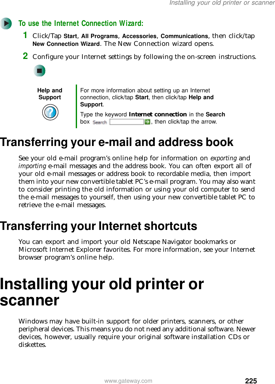 225Installing your old printer or scannerwww.gateway.comTo use the Internet Connection Wizard:1Click/Tap Start, All Programs, Accessories, Communications, then click/tap New Connection Wizard. The New Connection wizard opens.2Configure your Internet settings by following the on-screen instructions.Transferring your e-mail and address bookSee your old e-mail program’s online help for information on exporting and importing e-mail messages and the address book. You can often export all of your old e-mail messages or address book to recordable media, then import them into your new convertible tablet PC’s e-mail program. You may also want to consider printing the old information or using your old computer to send the e-mail messages to yourself, then using your new convertible tablet PC to retrieve the e-mail messages.Transferring your Internet shortcutsYou can export and import your old Netscape Navigator bookmarks or Microsoft Internet Explorer favorites. For more information, see your Internet browser program’s online help.Installing your old printer or scannerWindows may have built-in support for older printers, scanners, or other peripheral devices. This means you do not need any additional software. Newer devices, however, usually require your original software installation CDs or diskettes.Help and Support For more information about setting up an Internet connection, click/tap Start, then click/tap Help and Support.Type the keyword Internet connection in the Search box  , then click/tap the arrow.