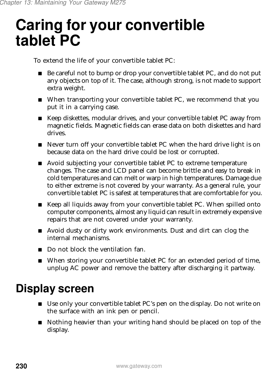 230Chapter 13: Maintaining Your Gateway M275www.gateway.comCaring for your convertible tablet PCTo extend the life of your convertible tablet PC:■Be careful not to bump or drop your convertible tablet PC, and do not put any objects on top of it. The case, although strong, is not made to support extra weight.■When transporting your convertible tablet PC, we recommend that you put it in a carrying case.■Keep diskettes, modular drives, and your convertible tablet PC away from magnetic fields. Magnetic fields can erase data on both diskettes and hard drives.■Never turn off your convertible tablet PC when the hard drive light is on because data on the hard drive could be lost or corrupted.■Avoid subjecting your convertible tablet PC to extreme temperature changes. The case and LCD panel can become brittle and easy to break in cold temperatures and can melt or warp in high temperatures. Damage due to either extreme is not covered by your warranty. As a general rule, your convertible tablet PC is safest at temperatures that are comfortable for you.■Keep all liquids away from your convertible tablet PC. When spilled onto computer components, almost any liquid can result in extremely expensive repairs that are not covered under your warranty.■Avoid dusty or dirty work environments. Dust and dirt can clog the internal mechanisms.■Do not block the ventilation fan.■When storing your convertible tablet PC for an extended period of time, unplug AC power and remove the battery after discharging it partway.Display screen■Use only your convertible tablet PC’s pen on the display. Do not write on the surface with an ink pen or pencil.■Nothing heavier than your writing hand should be placed on top of the display.