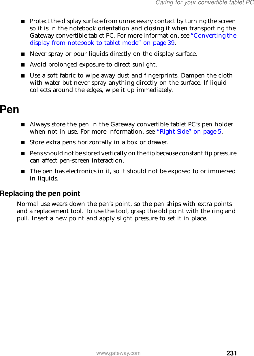 231Caring for your convertible tablet PCwww.gateway.com■Protect the display surface from unnecessary contact by turning the screen so it is in the notebook orientation and closing it when transporting the Gateway convertible tablet PC. For more information, see “Converting the display from notebook to tablet mode” on page 39.■Never spray or pour liquids directly on the display surface.■Avoid prolonged exposure to direct sunlight.■Use a soft fabric to wipe away dust and fingerprints. Dampen the cloth with water but never spray anything directly on the surface. If liquid collects around the edges, wipe it up immediately.Pen■Always store the pen in the Gateway convertible tablet PC’s pen holder when not in use. For more information, see “Right Side” on page 5.■Store extra pens horizontally in a box or drawer.■Pens should not be stored vertically on the tip because constant tip pressure can affect pen-screen interaction. ■The pen has electronics in it, so it should not be exposed to or immersed in liquids. Replacing the pen pointNormal use wears down the pen’s point, so the pen ships with extra points and a replacement tool. To use the tool, grasp the old point with the ring and pull. Insert a new point and apply slight pressure to set it in place.